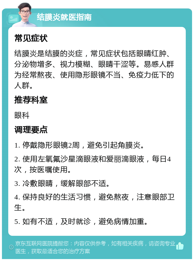 结膜炎就医指南 常见症状 结膜炎是结膜的炎症，常见症状包括眼睛红肿、分泌物增多、视力模糊、眼睛干涩等。易感人群为经常熬夜、使用隐形眼镜不当、免疫力低下的人群。 推荐科室 眼科 调理要点 1. 停戴隐形眼镜2周，避免引起角膜炎。 2. 使用左氧氟沙星滴眼液和爱丽滴眼液，每日4次，按医嘱使用。 3. 冷敷眼睛，缓解眼部不适。 4. 保持良好的生活习惯，避免熬夜，注意眼部卫生。 5. 如有不适，及时就诊，避免病情加重。