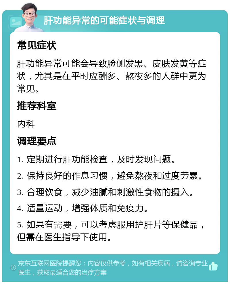 肝功能异常的可能症状与调理 常见症状 肝功能异常可能会导致脸侧发黑、皮肤发黄等症状，尤其是在平时应酬多、熬夜多的人群中更为常见。 推荐科室 内科 调理要点 1. 定期进行肝功能检查，及时发现问题。 2. 保持良好的作息习惯，避免熬夜和过度劳累。 3. 合理饮食，减少油腻和刺激性食物的摄入。 4. 适量运动，增强体质和免疫力。 5. 如果有需要，可以考虑服用护肝片等保健品，但需在医生指导下使用。