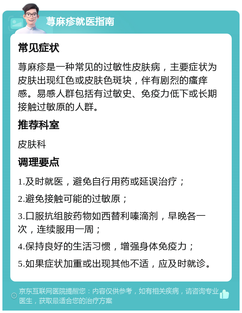 荨麻疹就医指南 常见症状 荨麻疹是一种常见的过敏性皮肤病，主要症状为皮肤出现红色或皮肤色斑块，伴有剧烈的瘙痒感。易感人群包括有过敏史、免疫力低下或长期接触过敏原的人群。 推荐科室 皮肤科 调理要点 1.及时就医，避免自行用药或延误治疗； 2.避免接触可能的过敏原； 3.口服抗组胺药物如西替利嗪滴剂，早晚各一次，连续服用一周； 4.保持良好的生活习惯，增强身体免疫力； 5.如果症状加重或出现其他不适，应及时就诊。