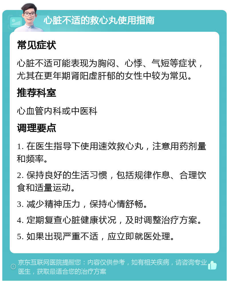 心脏不适的救心丸使用指南 常见症状 心脏不适可能表现为胸闷、心悸、气短等症状，尤其在更年期肾阳虚肝郁的女性中较为常见。 推荐科室 心血管内科或中医科 调理要点 1. 在医生指导下使用速效救心丸，注意用药剂量和频率。 2. 保持良好的生活习惯，包括规律作息、合理饮食和适量运动。 3. 减少精神压力，保持心情舒畅。 4. 定期复查心脏健康状况，及时调整治疗方案。 5. 如果出现严重不适，应立即就医处理。