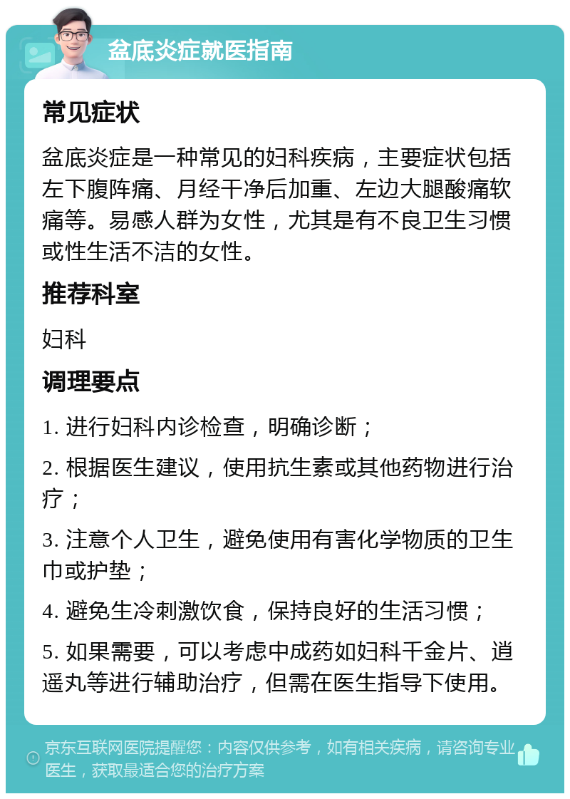 盆底炎症就医指南 常见症状 盆底炎症是一种常见的妇科疾病，主要症状包括左下腹阵痛、月经干净后加重、左边大腿酸痛软痛等。易感人群为女性，尤其是有不良卫生习惯或性生活不洁的女性。 推荐科室 妇科 调理要点 1. 进行妇科内诊检查，明确诊断； 2. 根据医生建议，使用抗生素或其他药物进行治疗； 3. 注意个人卫生，避免使用有害化学物质的卫生巾或护垫； 4. 避免生冷刺激饮食，保持良好的生活习惯； 5. 如果需要，可以考虑中成药如妇科千金片、逍遥丸等进行辅助治疗，但需在医生指导下使用。