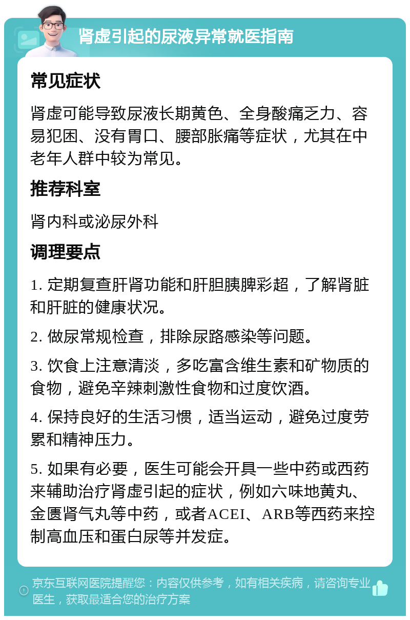 肾虚引起的尿液异常就医指南 常见症状 肾虚可能导致尿液长期黄色、全身酸痛乏力、容易犯困、没有胃口、腰部胀痛等症状，尤其在中老年人群中较为常见。 推荐科室 肾内科或泌尿外科 调理要点 1. 定期复查肝肾功能和肝胆胰脾彩超，了解肾脏和肝脏的健康状况。 2. 做尿常规检查，排除尿路感染等问题。 3. 饮食上注意清淡，多吃富含维生素和矿物质的食物，避免辛辣刺激性食物和过度饮酒。 4. 保持良好的生活习惯，适当运动，避免过度劳累和精神压力。 5. 如果有必要，医生可能会开具一些中药或西药来辅助治疗肾虚引起的症状，例如六味地黄丸、金匮肾气丸等中药，或者ACEI、ARB等西药来控制高血压和蛋白尿等并发症。