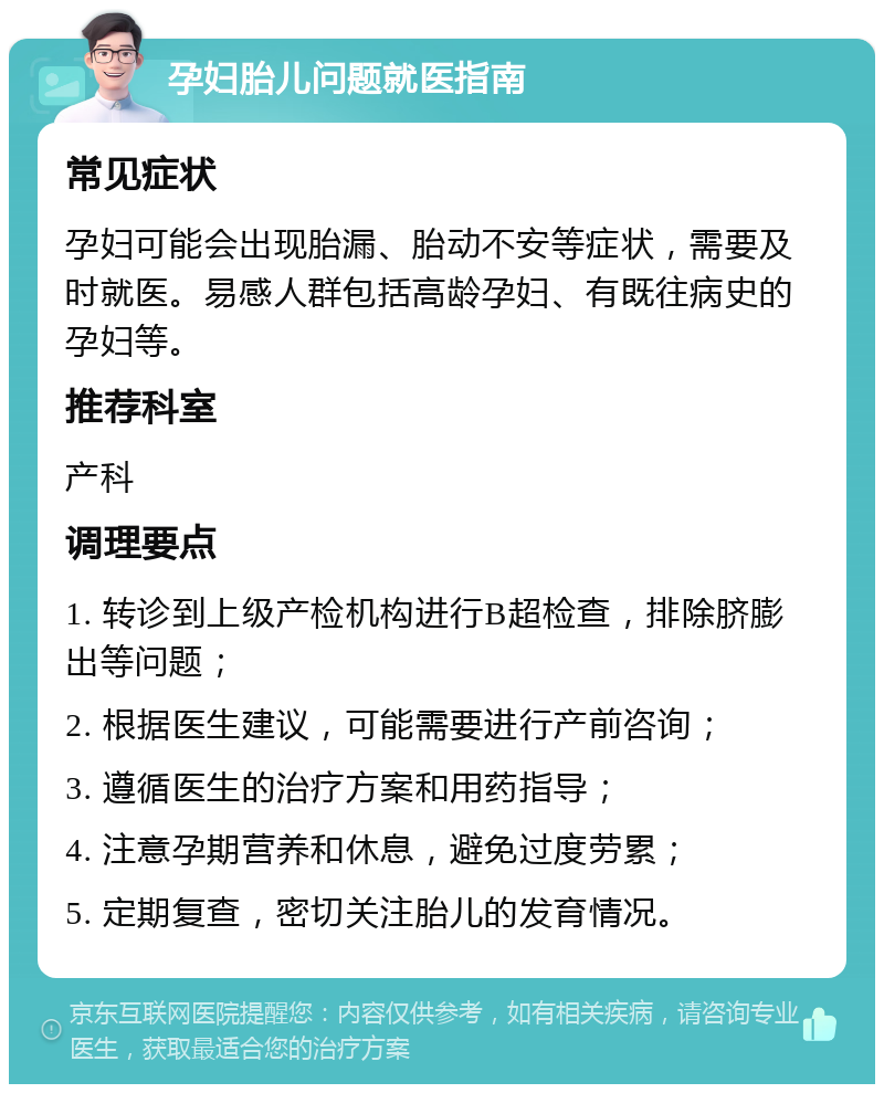 孕妇胎儿问题就医指南 常见症状 孕妇可能会出现胎漏、胎动不安等症状，需要及时就医。易感人群包括高龄孕妇、有既往病史的孕妇等。 推荐科室 产科 调理要点 1. 转诊到上级产检机构进行B超检查，排除脐膨出等问题； 2. 根据医生建议，可能需要进行产前咨询； 3. 遵循医生的治疗方案和用药指导； 4. 注意孕期营养和休息，避免过度劳累； 5. 定期复查，密切关注胎儿的发育情况。