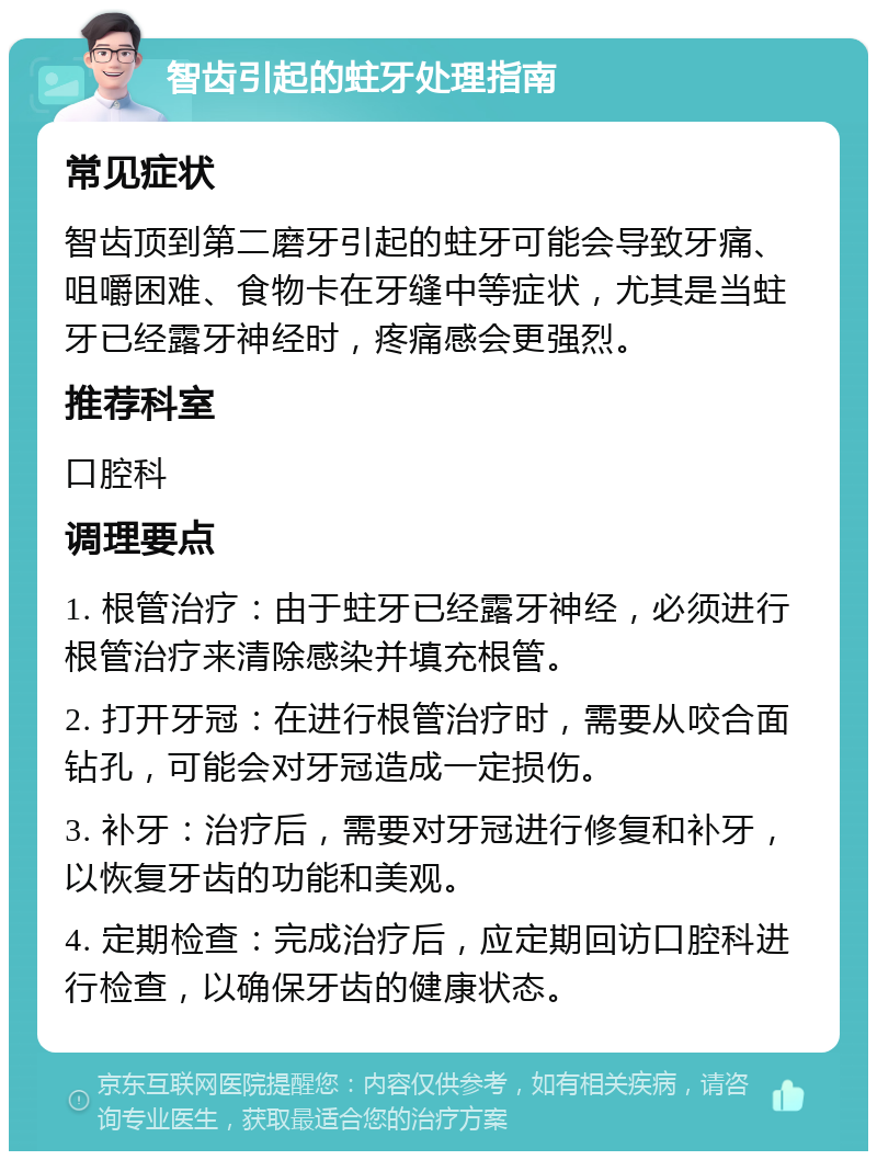 智齿引起的蛀牙处理指南 常见症状 智齿顶到第二磨牙引起的蛀牙可能会导致牙痛、咀嚼困难、食物卡在牙缝中等症状，尤其是当蛀牙已经露牙神经时，疼痛感会更强烈。 推荐科室 口腔科 调理要点 1. 根管治疗：由于蛀牙已经露牙神经，必须进行根管治疗来清除感染并填充根管。 2. 打开牙冠：在进行根管治疗时，需要从咬合面钻孔，可能会对牙冠造成一定损伤。 3. 补牙：治疗后，需要对牙冠进行修复和补牙，以恢复牙齿的功能和美观。 4. 定期检查：完成治疗后，应定期回访口腔科进行检查，以确保牙齿的健康状态。