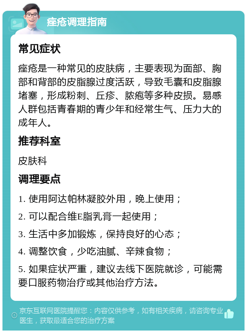 痤疮调理指南 常见症状 痤疮是一种常见的皮肤病，主要表现为面部、胸部和背部的皮脂腺过度活跃，导致毛囊和皮脂腺堵塞，形成粉刺、丘疹、脓疱等多种皮损。易感人群包括青春期的青少年和经常生气、压力大的成年人。 推荐科室 皮肤科 调理要点 1. 使用阿达帕林凝胶外用，晚上使用； 2. 可以配合维E脂乳膏一起使用； 3. 生活中多加锻炼，保持良好的心态； 4. 调整饮食，少吃油腻、辛辣食物； 5. 如果症状严重，建议去线下医院就诊，可能需要口服药物治疗或其他治疗方法。