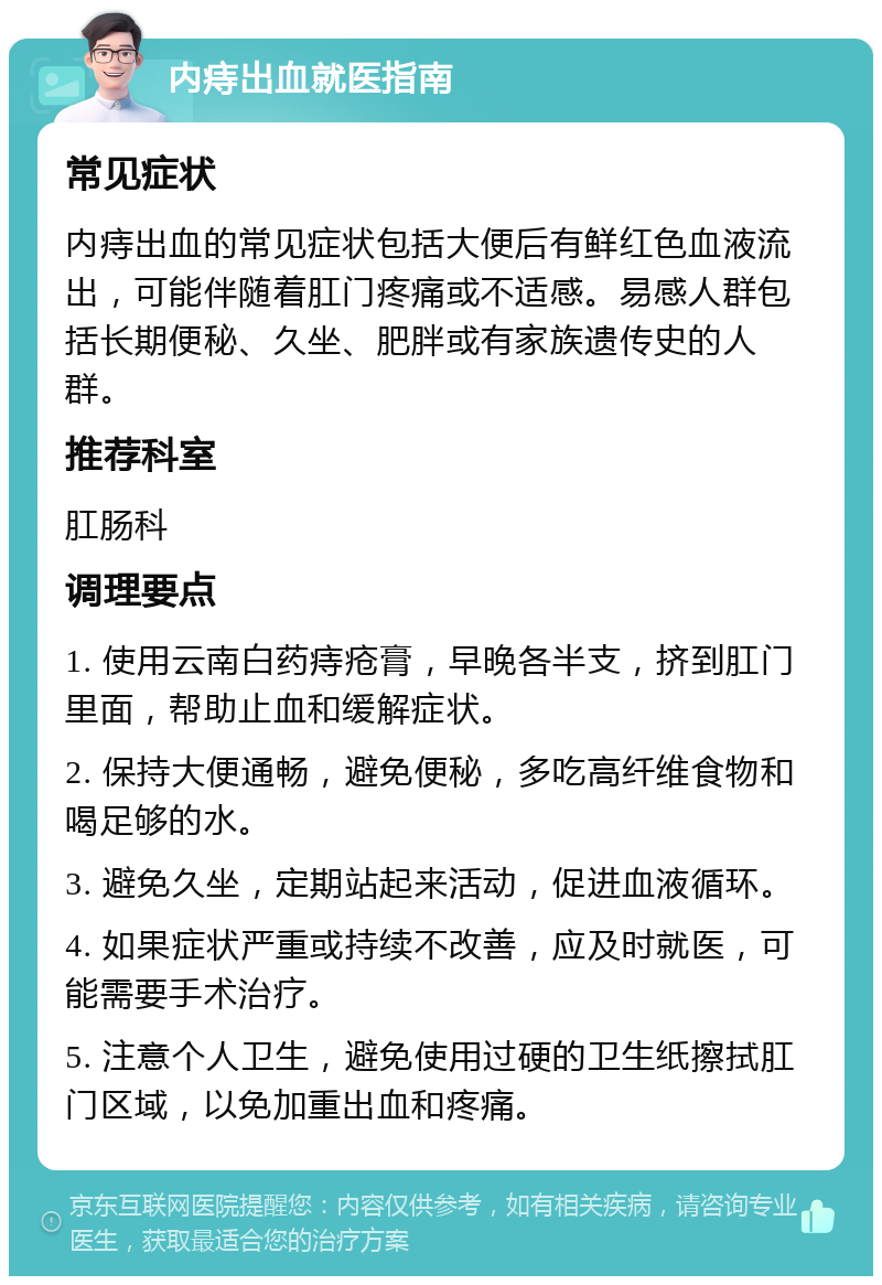 内痔出血就医指南 常见症状 内痔出血的常见症状包括大便后有鲜红色血液流出，可能伴随着肛门疼痛或不适感。易感人群包括长期便秘、久坐、肥胖或有家族遗传史的人群。 推荐科室 肛肠科 调理要点 1. 使用云南白药痔疮膏，早晚各半支，挤到肛门里面，帮助止血和缓解症状。 2. 保持大便通畅，避免便秘，多吃高纤维食物和喝足够的水。 3. 避免久坐，定期站起来活动，促进血液循环。 4. 如果症状严重或持续不改善，应及时就医，可能需要手术治疗。 5. 注意个人卫生，避免使用过硬的卫生纸擦拭肛门区域，以免加重出血和疼痛。