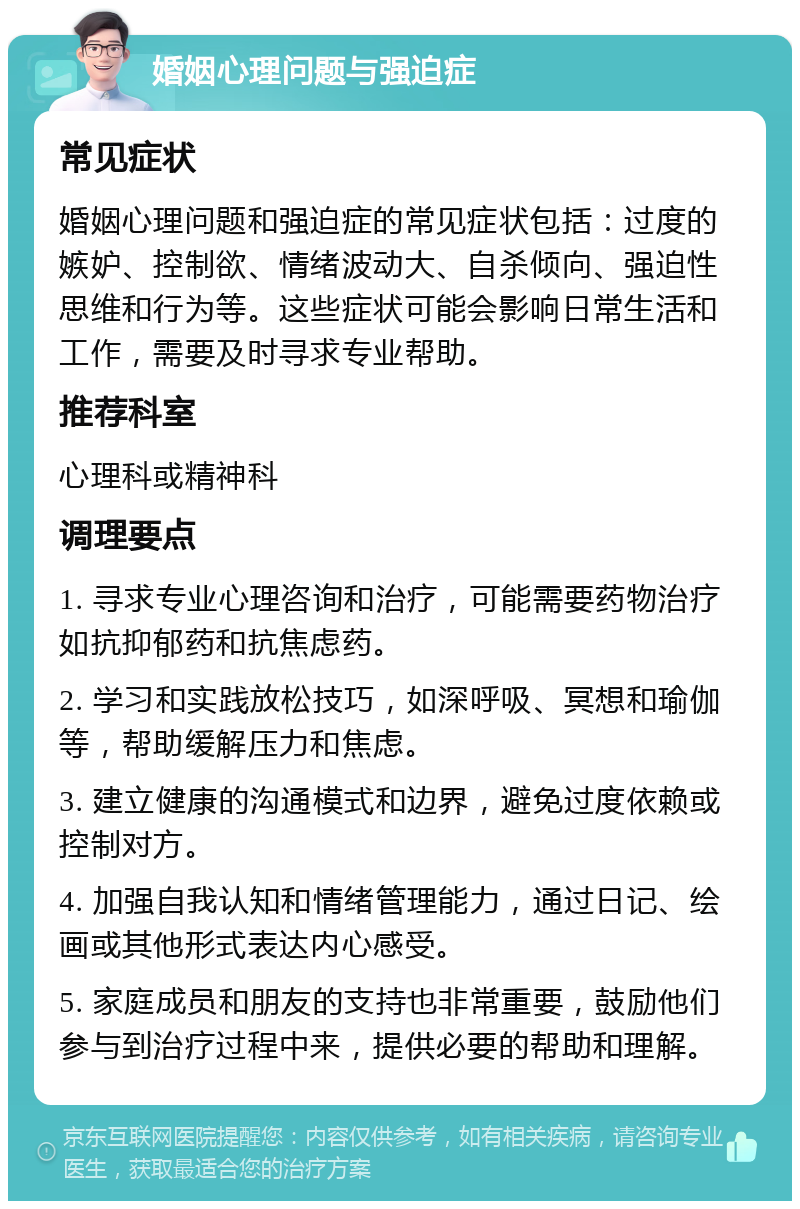 婚姻心理问题与强迫症 常见症状 婚姻心理问题和强迫症的常见症状包括：过度的嫉妒、控制欲、情绪波动大、自杀倾向、强迫性思维和行为等。这些症状可能会影响日常生活和工作，需要及时寻求专业帮助。 推荐科室 心理科或精神科 调理要点 1. 寻求专业心理咨询和治疗，可能需要药物治疗如抗抑郁药和抗焦虑药。 2. 学习和实践放松技巧，如深呼吸、冥想和瑜伽等，帮助缓解压力和焦虑。 3. 建立健康的沟通模式和边界，避免过度依赖或控制对方。 4. 加强自我认知和情绪管理能力，通过日记、绘画或其他形式表达内心感受。 5. 家庭成员和朋友的支持也非常重要，鼓励他们参与到治疗过程中来，提供必要的帮助和理解。