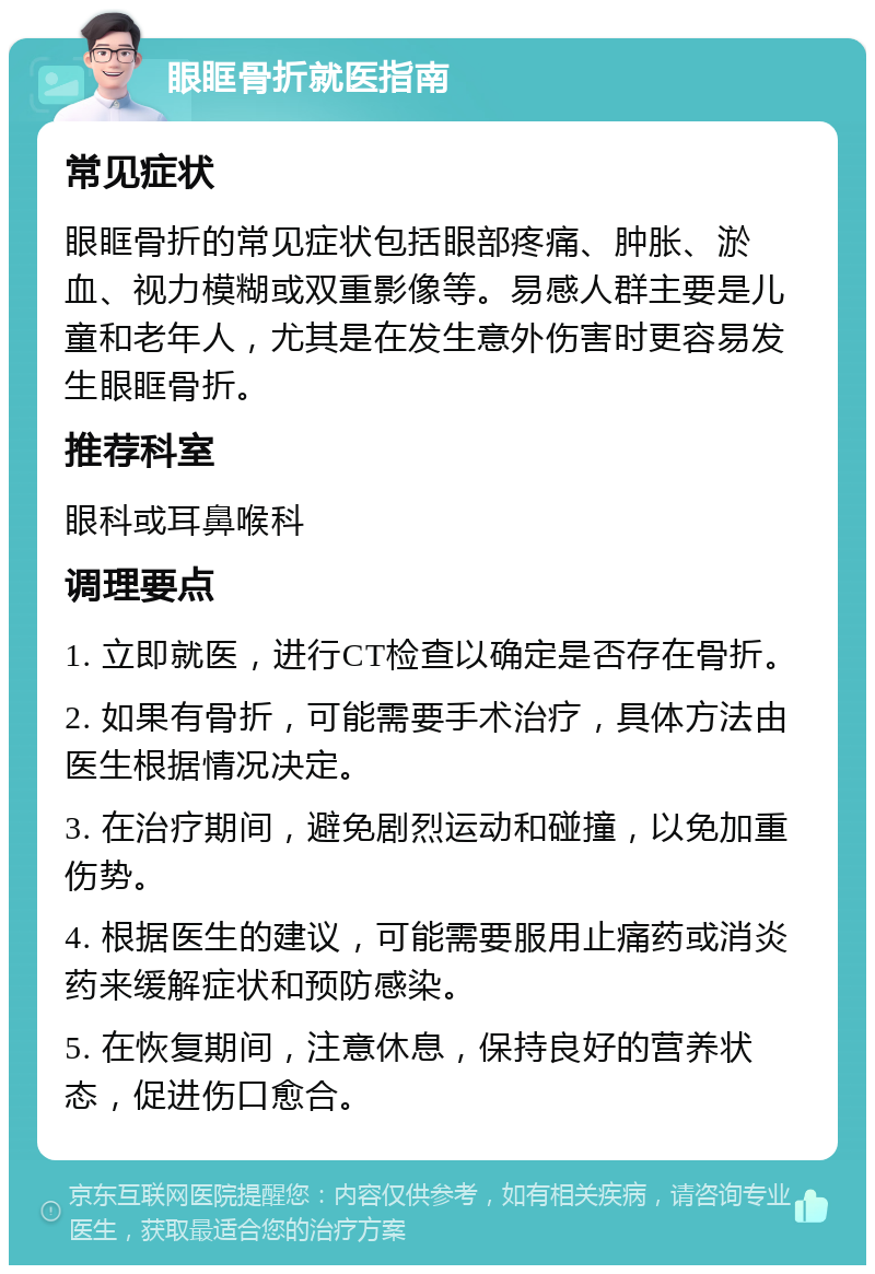 眼眶骨折就医指南 常见症状 眼眶骨折的常见症状包括眼部疼痛、肿胀、淤血、视力模糊或双重影像等。易感人群主要是儿童和老年人，尤其是在发生意外伤害时更容易发生眼眶骨折。 推荐科室 眼科或耳鼻喉科 调理要点 1. 立即就医，进行CT检查以确定是否存在骨折。 2. 如果有骨折，可能需要手术治疗，具体方法由医生根据情况决定。 3. 在治疗期间，避免剧烈运动和碰撞，以免加重伤势。 4. 根据医生的建议，可能需要服用止痛药或消炎药来缓解症状和预防感染。 5. 在恢复期间，注意休息，保持良好的营养状态，促进伤口愈合。