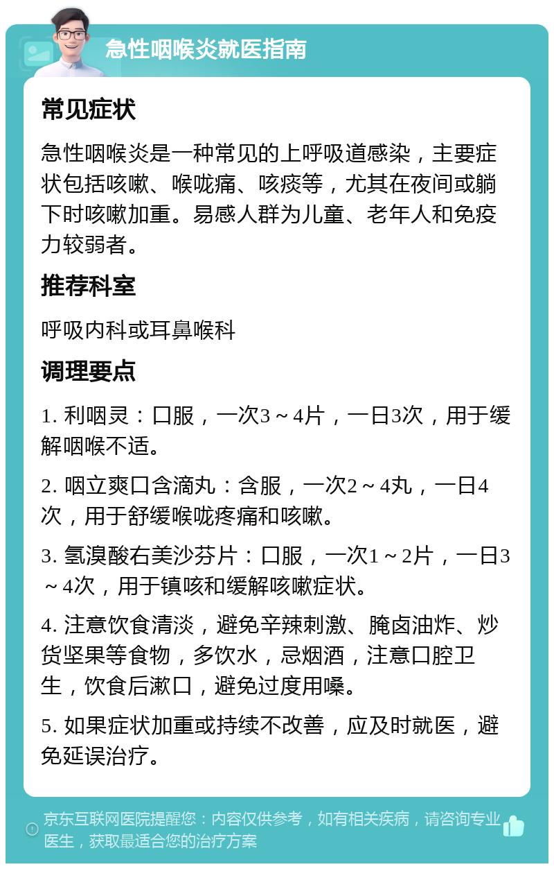 急性咽喉炎就医指南 常见症状 急性咽喉炎是一种常见的上呼吸道感染，主要症状包括咳嗽、喉咙痛、咳痰等，尤其在夜间或躺下时咳嗽加重。易感人群为儿童、老年人和免疫力较弱者。 推荐科室 呼吸内科或耳鼻喉科 调理要点 1. 利咽灵：口服，一次3～4片，一日3次，用于缓解咽喉不适。 2. 咽立爽口含滴丸：含服，一次2～4丸，一日4次，用于舒缓喉咙疼痛和咳嗽。 3. 氢溴酸右美沙芬片：口服，一次1～2片，一日3～4次，用于镇咳和缓解咳嗽症状。 4. 注意饮食清淡，避免辛辣刺激、腌卤油炸、炒货坚果等食物，多饮水，忌烟酒，注意口腔卫生，饮食后漱口，避免过度用嗓。 5. 如果症状加重或持续不改善，应及时就医，避免延误治疗。