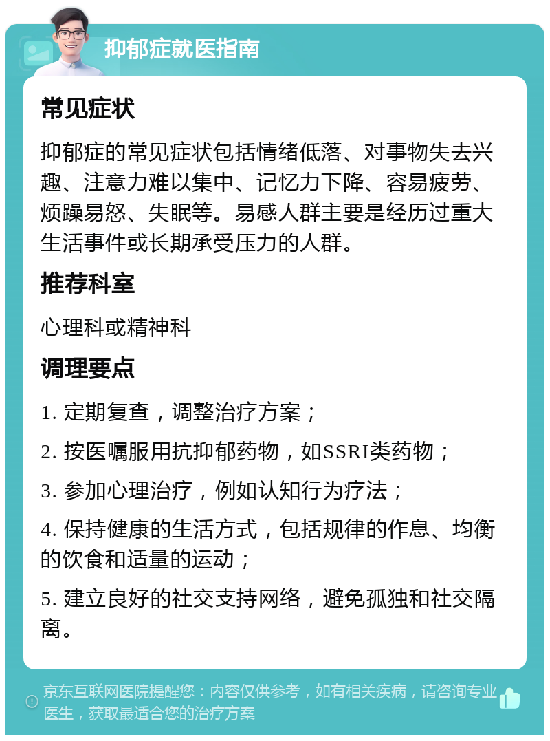 抑郁症就医指南 常见症状 抑郁症的常见症状包括情绪低落、对事物失去兴趣、注意力难以集中、记忆力下降、容易疲劳、烦躁易怒、失眠等。易感人群主要是经历过重大生活事件或长期承受压力的人群。 推荐科室 心理科或精神科 调理要点 1. 定期复查，调整治疗方案； 2. 按医嘱服用抗抑郁药物，如SSRI类药物； 3. 参加心理治疗，例如认知行为疗法； 4. 保持健康的生活方式，包括规律的作息、均衡的饮食和适量的运动； 5. 建立良好的社交支持网络，避免孤独和社交隔离。