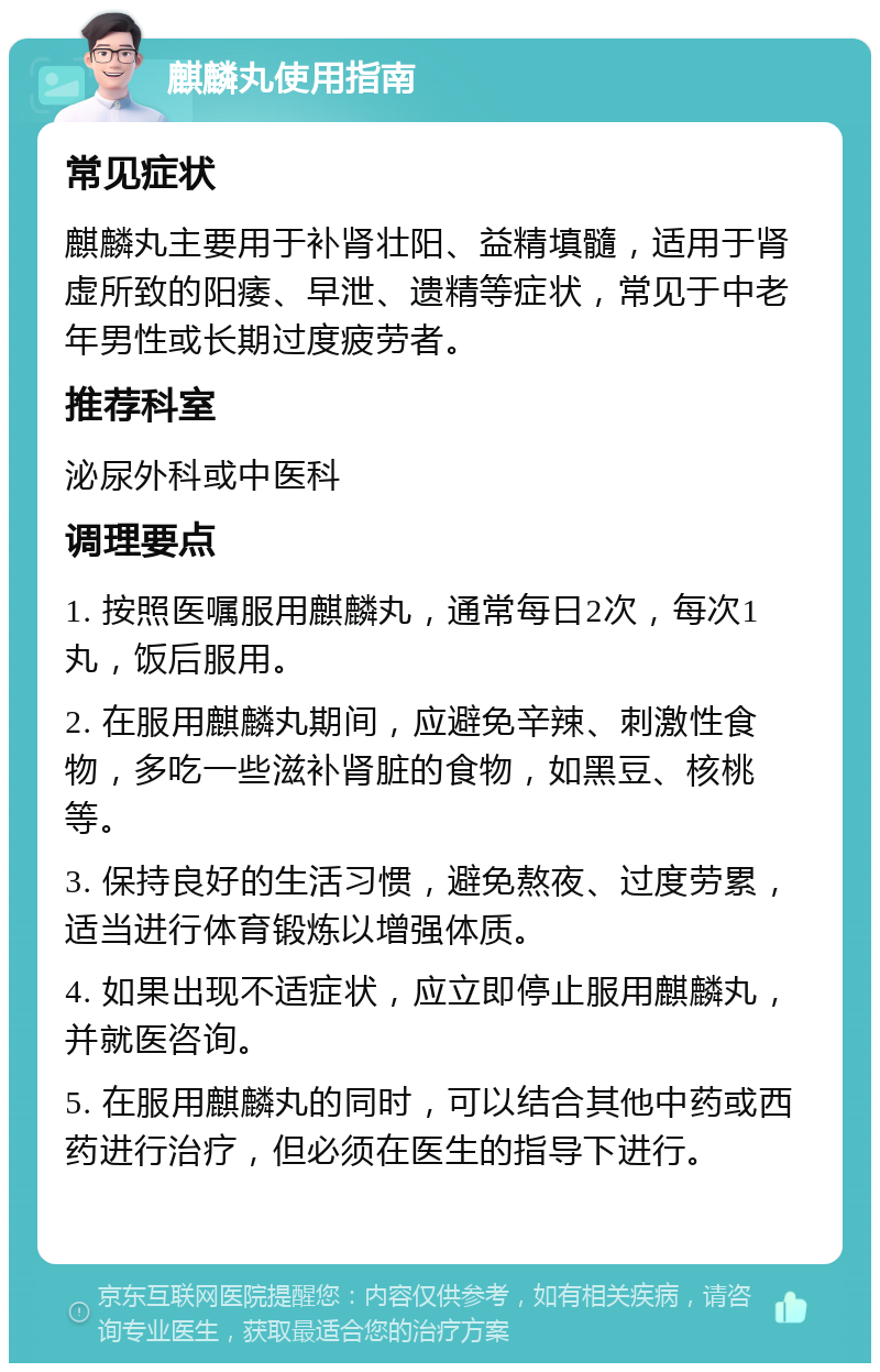 麒麟丸使用指南 常见症状 麒麟丸主要用于补肾壮阳、益精填髓，适用于肾虚所致的阳痿、早泄、遗精等症状，常见于中老年男性或长期过度疲劳者。 推荐科室 泌尿外科或中医科 调理要点 1. 按照医嘱服用麒麟丸，通常每日2次，每次1丸，饭后服用。 2. 在服用麒麟丸期间，应避免辛辣、刺激性食物，多吃一些滋补肾脏的食物，如黑豆、核桃等。 3. 保持良好的生活习惯，避免熬夜、过度劳累，适当进行体育锻炼以增强体质。 4. 如果出现不适症状，应立即停止服用麒麟丸，并就医咨询。 5. 在服用麒麟丸的同时，可以结合其他中药或西药进行治疗，但必须在医生的指导下进行。