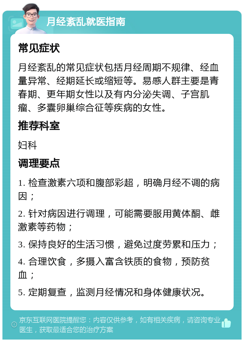 月经紊乱就医指南 常见症状 月经紊乱的常见症状包括月经周期不规律、经血量异常、经期延长或缩短等。易感人群主要是青春期、更年期女性以及有内分泌失调、子宫肌瘤、多囊卵巢综合征等疾病的女性。 推荐科室 妇科 调理要点 1. 检查激素六项和腹部彩超，明确月经不调的病因； 2. 针对病因进行调理，可能需要服用黄体酮、雌激素等药物； 3. 保持良好的生活习惯，避免过度劳累和压力； 4. 合理饮食，多摄入富含铁质的食物，预防贫血； 5. 定期复查，监测月经情况和身体健康状况。