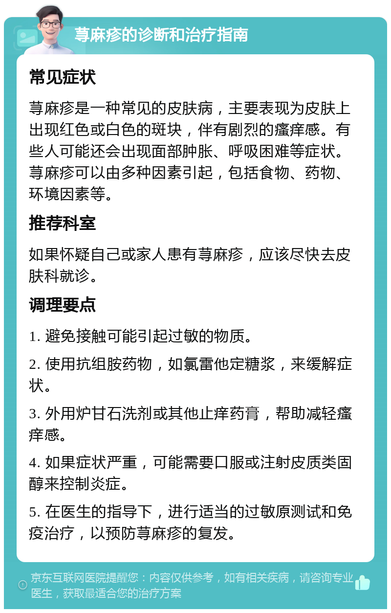 荨麻疹的诊断和治疗指南 常见症状 荨麻疹是一种常见的皮肤病，主要表现为皮肤上出现红色或白色的斑块，伴有剧烈的瘙痒感。有些人可能还会出现面部肿胀、呼吸困难等症状。荨麻疹可以由多种因素引起，包括食物、药物、环境因素等。 推荐科室 如果怀疑自己或家人患有荨麻疹，应该尽快去皮肤科就诊。 调理要点 1. 避免接触可能引起过敏的物质。 2. 使用抗组胺药物，如氯雷他定糖浆，来缓解症状。 3. 外用炉甘石洗剂或其他止痒药膏，帮助减轻瘙痒感。 4. 如果症状严重，可能需要口服或注射皮质类固醇来控制炎症。 5. 在医生的指导下，进行适当的过敏原测试和免疫治疗，以预防荨麻疹的复发。