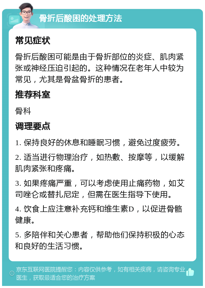 骨折后酸困的处理方法 常见症状 骨折后酸困可能是由于骨折部位的炎症、肌肉紧张或神经压迫引起的。这种情况在老年人中较为常见，尤其是骨盆骨折的患者。 推荐科室 骨科 调理要点 1. 保持良好的休息和睡眠习惯，避免过度疲劳。 2. 适当进行物理治疗，如热敷、按摩等，以缓解肌肉紧张和疼痛。 3. 如果疼痛严重，可以考虑使用止痛药物，如艾司唑仑或替扎尼定，但需在医生指导下使用。 4. 饮食上应注意补充钙和维生素D，以促进骨骼健康。 5. 多陪伴和关心患者，帮助他们保持积极的心态和良好的生活习惯。