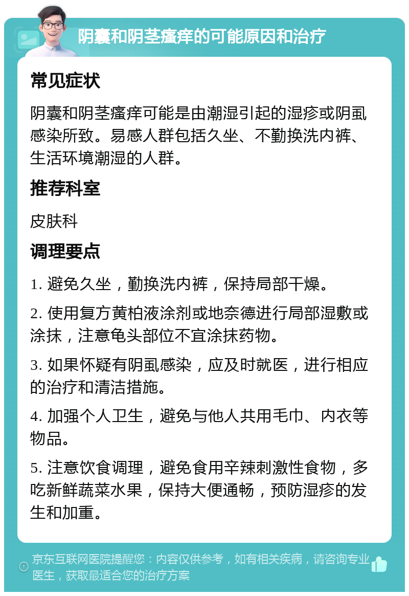 阴囊和阴茎瘙痒的可能原因和治疗 常见症状 阴囊和阴茎瘙痒可能是由潮湿引起的湿疹或阴虱感染所致。易感人群包括久坐、不勤换洗内裤、生活环境潮湿的人群。 推荐科室 皮肤科 调理要点 1. 避免久坐，勤换洗内裤，保持局部干燥。 2. 使用复方黄柏液涂剂或地奈德进行局部湿敷或涂抹，注意龟头部位不宜涂抹药物。 3. 如果怀疑有阴虱感染，应及时就医，进行相应的治疗和清洁措施。 4. 加强个人卫生，避免与他人共用毛巾、内衣等物品。 5. 注意饮食调理，避免食用辛辣刺激性食物，多吃新鲜蔬菜水果，保持大便通畅，预防湿疹的发生和加重。