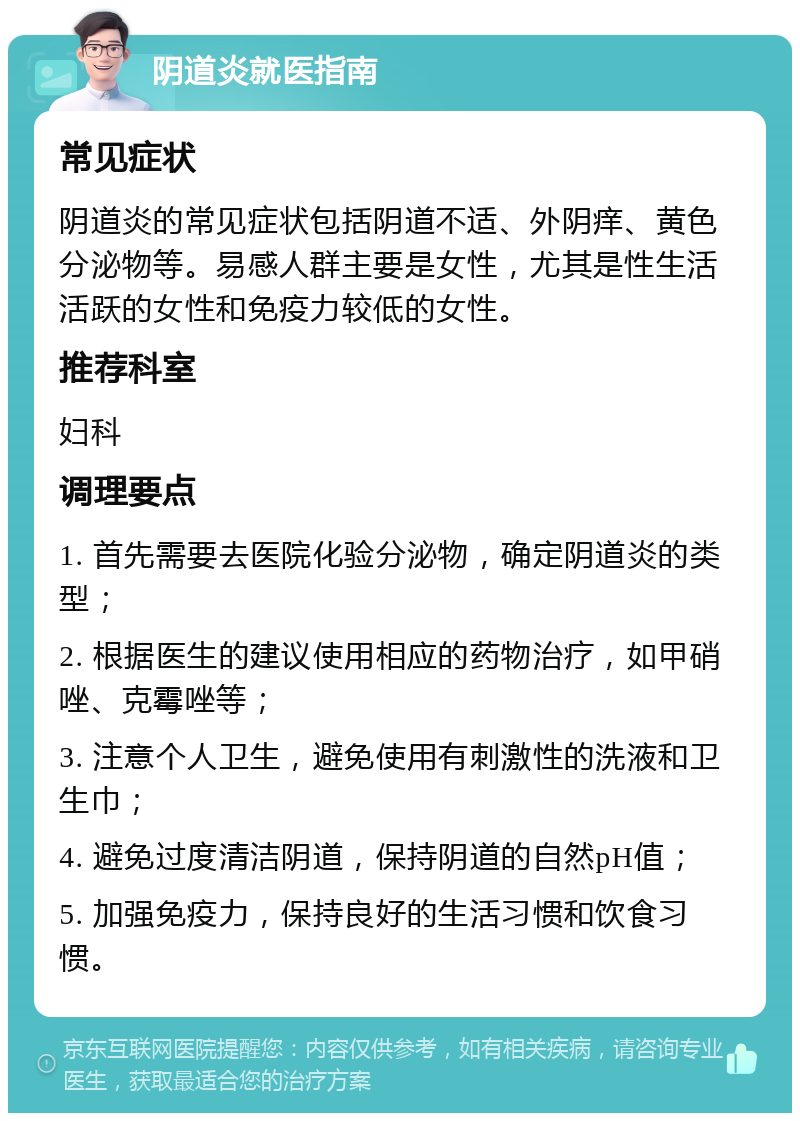 阴道炎就医指南 常见症状 阴道炎的常见症状包括阴道不适、外阴痒、黄色分泌物等。易感人群主要是女性，尤其是性生活活跃的女性和免疫力较低的女性。 推荐科室 妇科 调理要点 1. 首先需要去医院化验分泌物，确定阴道炎的类型； 2. 根据医生的建议使用相应的药物治疗，如甲硝唑、克霉唑等； 3. 注意个人卫生，避免使用有刺激性的洗液和卫生巾； 4. 避免过度清洁阴道，保持阴道的自然pH值； 5. 加强免疫力，保持良好的生活习惯和饮食习惯。