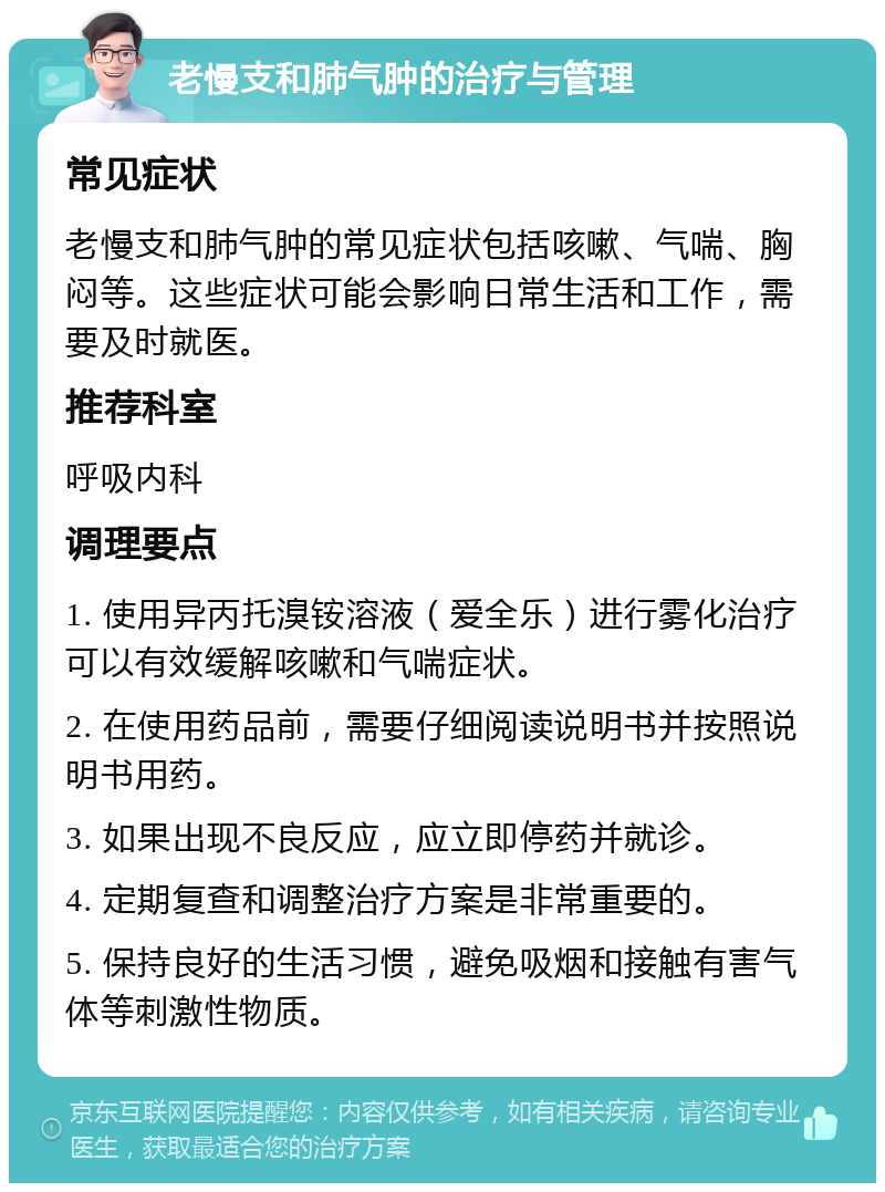 老慢支和肺气肿的治疗与管理 常见症状 老慢支和肺气肿的常见症状包括咳嗽、气喘、胸闷等。这些症状可能会影响日常生活和工作，需要及时就医。 推荐科室 呼吸内科 调理要点 1. 使用异丙托溴铵溶液（爱全乐）进行雾化治疗可以有效缓解咳嗽和气喘症状。 2. 在使用药品前，需要仔细阅读说明书并按照说明书用药。 3. 如果出现不良反应，应立即停药并就诊。 4. 定期复查和调整治疗方案是非常重要的。 5. 保持良好的生活习惯，避免吸烟和接触有害气体等刺激性物质。