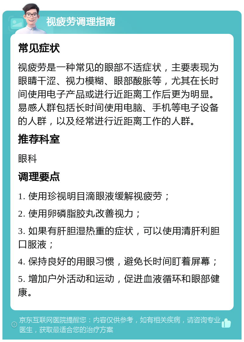 视疲劳调理指南 常见症状 视疲劳是一种常见的眼部不适症状，主要表现为眼睛干涩、视力模糊、眼部酸胀等，尤其在长时间使用电子产品或进行近距离工作后更为明显。易感人群包括长时间使用电脑、手机等电子设备的人群，以及经常进行近距离工作的人群。 推荐科室 眼科 调理要点 1. 使用珍视明目滴眼液缓解视疲劳； 2. 使用卵磷脂胶丸改善视力； 3. 如果有肝胆湿热重的症状，可以使用清肝利胆口服液； 4. 保持良好的用眼习惯，避免长时间盯着屏幕； 5. 增加户外活动和运动，促进血液循环和眼部健康。