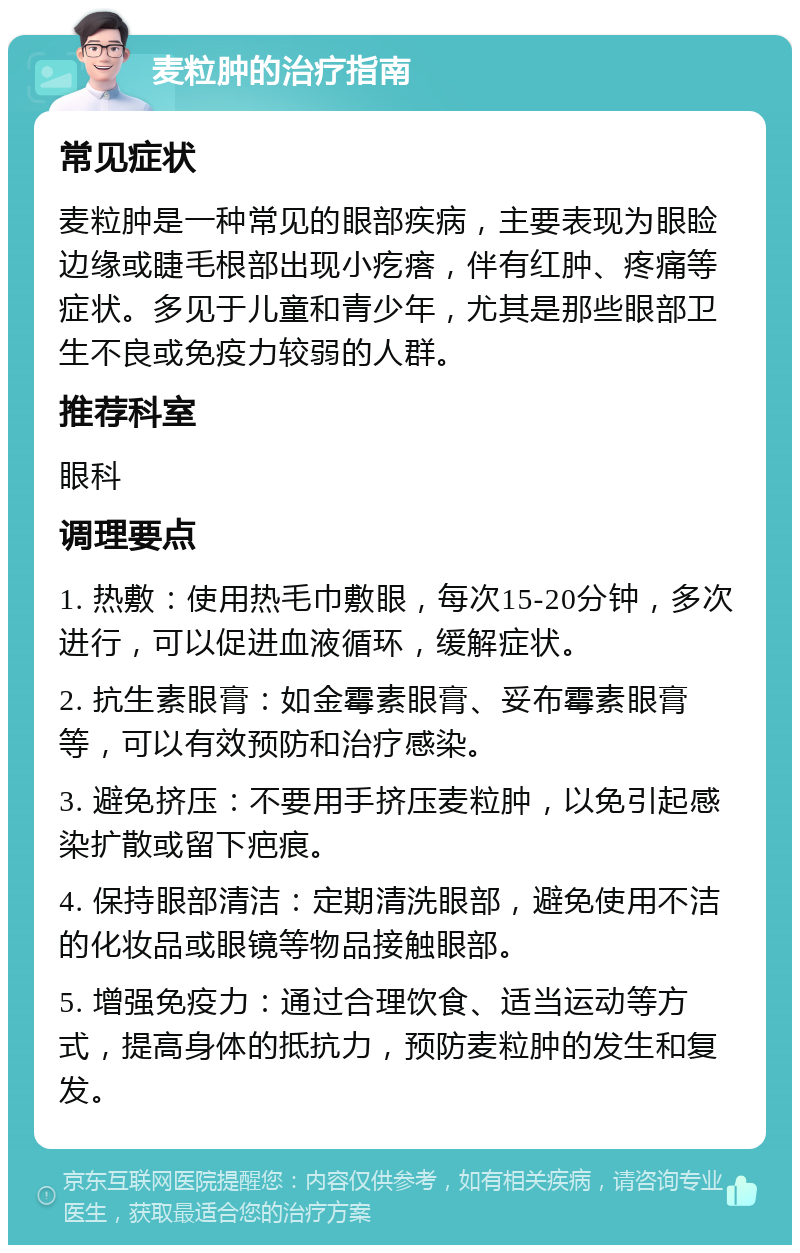 麦粒肿的治疗指南 常见症状 麦粒肿是一种常见的眼部疾病，主要表现为眼睑边缘或睫毛根部出现小疙瘩，伴有红肿、疼痛等症状。多见于儿童和青少年，尤其是那些眼部卫生不良或免疫力较弱的人群。 推荐科室 眼科 调理要点 1. 热敷：使用热毛巾敷眼，每次15-20分钟，多次进行，可以促进血液循环，缓解症状。 2. 抗生素眼膏：如金霉素眼膏、妥布霉素眼膏等，可以有效预防和治疗感染。 3. 避免挤压：不要用手挤压麦粒肿，以免引起感染扩散或留下疤痕。 4. 保持眼部清洁：定期清洗眼部，避免使用不洁的化妆品或眼镜等物品接触眼部。 5. 增强免疫力：通过合理饮食、适当运动等方式，提高身体的抵抗力，预防麦粒肿的发生和复发。