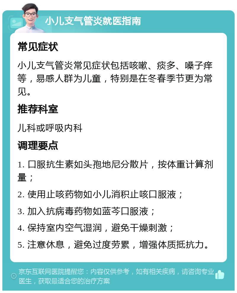 小儿支气管炎就医指南 常见症状 小儿支气管炎常见症状包括咳嗽、痰多、嗓子痒等，易感人群为儿童，特别是在冬春季节更为常见。 推荐科室 儿科或呼吸内科 调理要点 1. 口服抗生素如头孢地尼分散片，按体重计算剂量； 2. 使用止咳药物如小儿消积止咳口服液； 3. 加入抗病毒药物如蓝芩口服液； 4. 保持室内空气湿润，避免干燥刺激； 5. 注意休息，避免过度劳累，增强体质抵抗力。