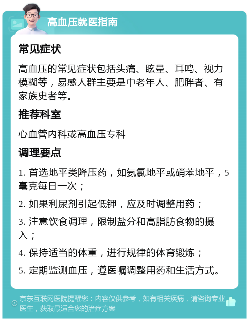 高血压就医指南 常见症状 高血压的常见症状包括头痛、眩晕、耳鸣、视力模糊等，易感人群主要是中老年人、肥胖者、有家族史者等。 推荐科室 心血管内科或高血压专科 调理要点 1. 首选地平类降压药，如氨氯地平或硝苯地平，5毫克每日一次； 2. 如果利尿剂引起低钾，应及时调整用药； 3. 注意饮食调理，限制盐分和高脂肪食物的摄入； 4. 保持适当的体重，进行规律的体育锻炼； 5. 定期监测血压，遵医嘱调整用药和生活方式。