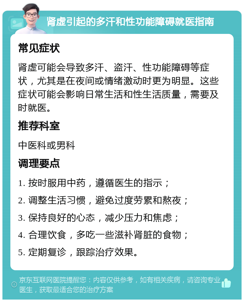 肾虚引起的多汗和性功能障碍就医指南 常见症状 肾虚可能会导致多汗、盗汗、性功能障碍等症状，尤其是在夜间或情绪激动时更为明显。这些症状可能会影响日常生活和性生活质量，需要及时就医。 推荐科室 中医科或男科 调理要点 1. 按时服用中药，遵循医生的指示； 2. 调整生活习惯，避免过度劳累和熬夜； 3. 保持良好的心态，减少压力和焦虑； 4. 合理饮食，多吃一些滋补肾脏的食物； 5. 定期复诊，跟踪治疗效果。