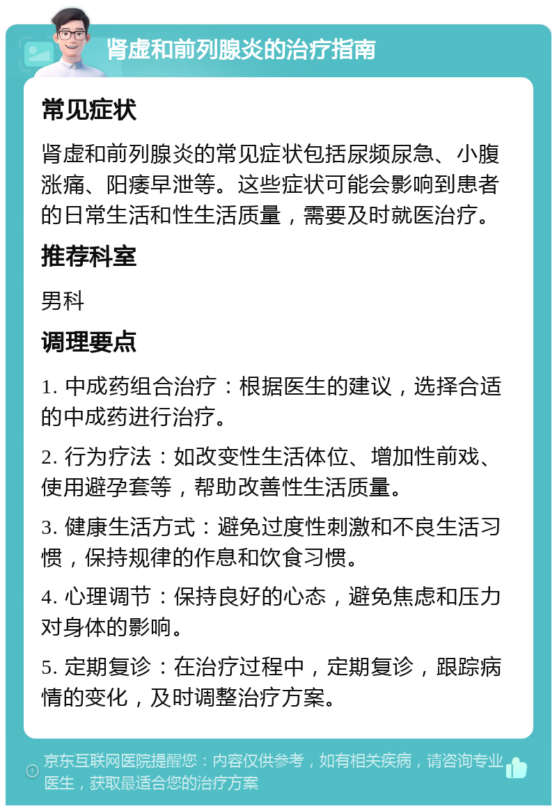 肾虚和前列腺炎的治疗指南 常见症状 肾虚和前列腺炎的常见症状包括尿频尿急、小腹涨痛、阳痿早泄等。这些症状可能会影响到患者的日常生活和性生活质量，需要及时就医治疗。 推荐科室 男科 调理要点 1. 中成药组合治疗：根据医生的建议，选择合适的中成药进行治疗。 2. 行为疗法：如改变性生活体位、增加性前戏、使用避孕套等，帮助改善性生活质量。 3. 健康生活方式：避免过度性刺激和不良生活习惯，保持规律的作息和饮食习惯。 4. 心理调节：保持良好的心态，避免焦虑和压力对身体的影响。 5. 定期复诊：在治疗过程中，定期复诊，跟踪病情的变化，及时调整治疗方案。