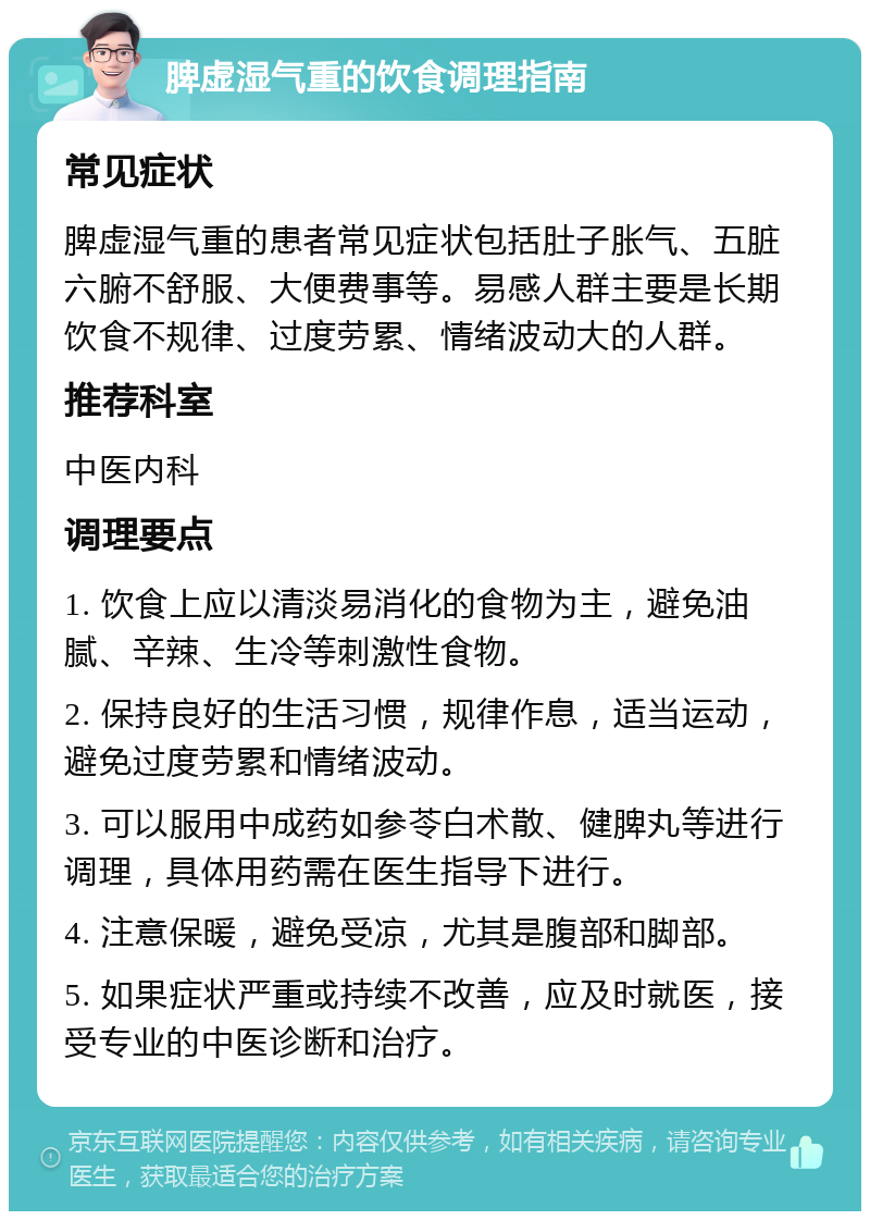 脾虚湿气重的饮食调理指南 常见症状 脾虚湿气重的患者常见症状包括肚子胀气、五脏六腑不舒服、大便费事等。易感人群主要是长期饮食不规律、过度劳累、情绪波动大的人群。 推荐科室 中医内科 调理要点 1. 饮食上应以清淡易消化的食物为主，避免油腻、辛辣、生冷等刺激性食物。 2. 保持良好的生活习惯，规律作息，适当运动，避免过度劳累和情绪波动。 3. 可以服用中成药如参苓白术散、健脾丸等进行调理，具体用药需在医生指导下进行。 4. 注意保暖，避免受凉，尤其是腹部和脚部。 5. 如果症状严重或持续不改善，应及时就医，接受专业的中医诊断和治疗。