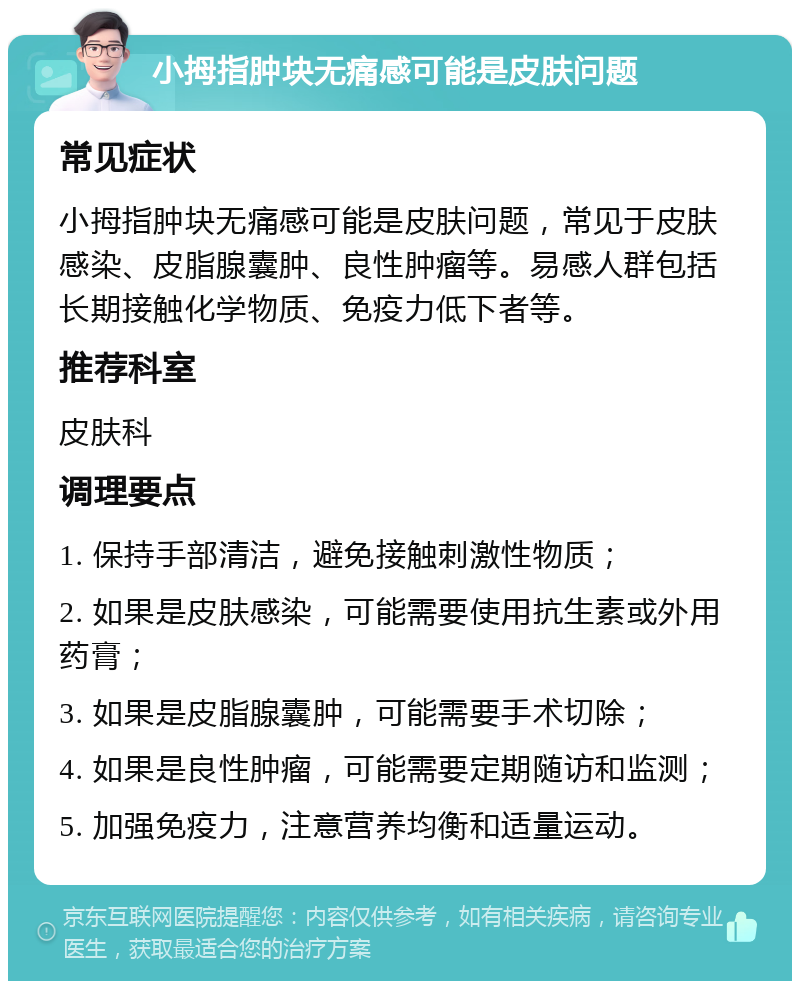 小拇指肿块无痛感可能是皮肤问题 常见症状 小拇指肿块无痛感可能是皮肤问题，常见于皮肤感染、皮脂腺囊肿、良性肿瘤等。易感人群包括长期接触化学物质、免疫力低下者等。 推荐科室 皮肤科 调理要点 1. 保持手部清洁，避免接触刺激性物质； 2. 如果是皮肤感染，可能需要使用抗生素或外用药膏； 3. 如果是皮脂腺囊肿，可能需要手术切除； 4. 如果是良性肿瘤，可能需要定期随访和监测； 5. 加强免疫力，注意营养均衡和适量运动。