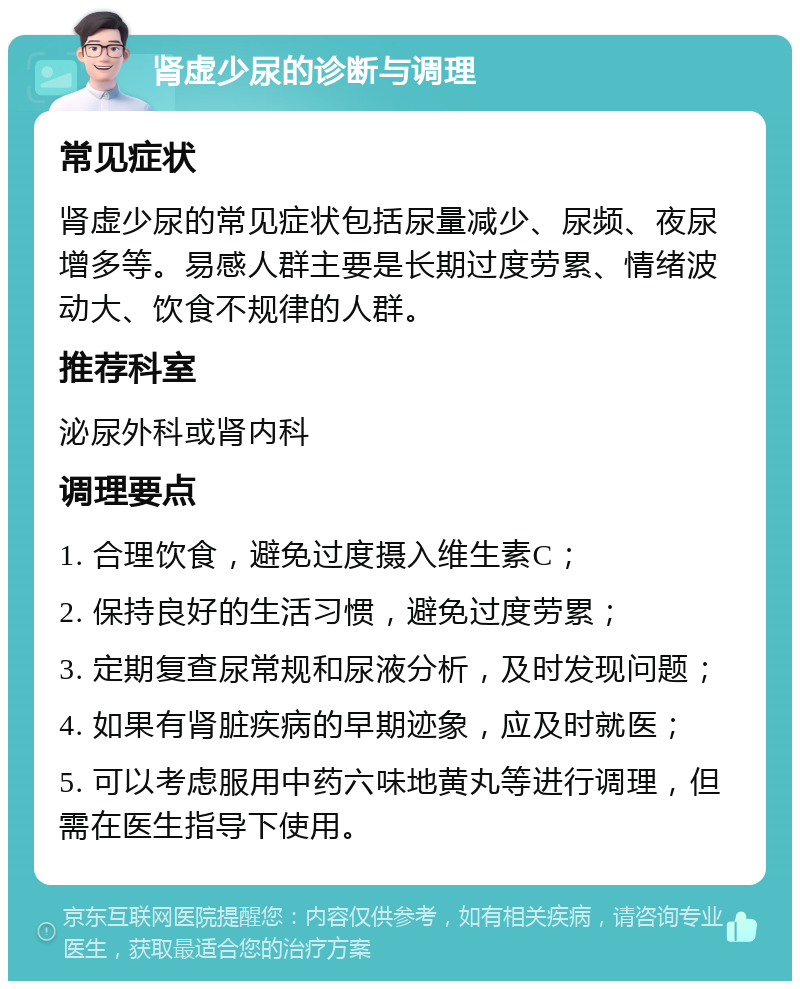 肾虚少尿的诊断与调理 常见症状 肾虚少尿的常见症状包括尿量减少、尿频、夜尿增多等。易感人群主要是长期过度劳累、情绪波动大、饮食不规律的人群。 推荐科室 泌尿外科或肾内科 调理要点 1. 合理饮食，避免过度摄入维生素C； 2. 保持良好的生活习惯，避免过度劳累； 3. 定期复查尿常规和尿液分析，及时发现问题； 4. 如果有肾脏疾病的早期迹象，应及时就医； 5. 可以考虑服用中药六味地黄丸等进行调理，但需在医生指导下使用。