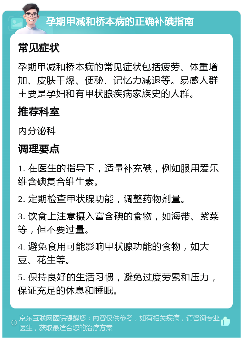 孕期甲减和桥本病的正确补碘指南 常见症状 孕期甲减和桥本病的常见症状包括疲劳、体重增加、皮肤干燥、便秘、记忆力减退等。易感人群主要是孕妇和有甲状腺疾病家族史的人群。 推荐科室 内分泌科 调理要点 1. 在医生的指导下，适量补充碘，例如服用爱乐维含碘复合维生素。 2. 定期检查甲状腺功能，调整药物剂量。 3. 饮食上注意摄入富含碘的食物，如海带、紫菜等，但不要过量。 4. 避免食用可能影响甲状腺功能的食物，如大豆、花生等。 5. 保持良好的生活习惯，避免过度劳累和压力，保证充足的休息和睡眠。