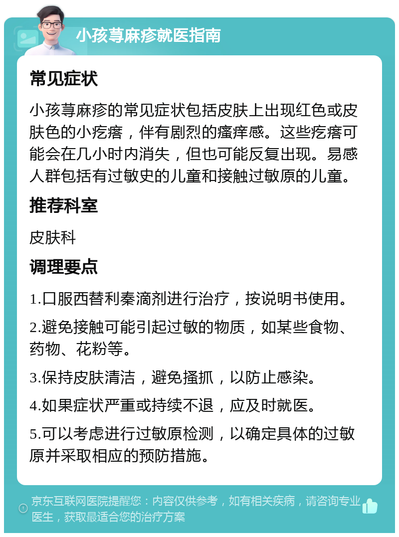 小孩荨麻疹就医指南 常见症状 小孩荨麻疹的常见症状包括皮肤上出现红色或皮肤色的小疙瘩，伴有剧烈的瘙痒感。这些疙瘩可能会在几小时内消失，但也可能反复出现。易感人群包括有过敏史的儿童和接触过敏原的儿童。 推荐科室 皮肤科 调理要点 1.口服西替利秦滴剂进行治疗，按说明书使用。 2.避免接触可能引起过敏的物质，如某些食物、药物、花粉等。 3.保持皮肤清洁，避免搔抓，以防止感染。 4.如果症状严重或持续不退，应及时就医。 5.可以考虑进行过敏原检测，以确定具体的过敏原并采取相应的预防措施。