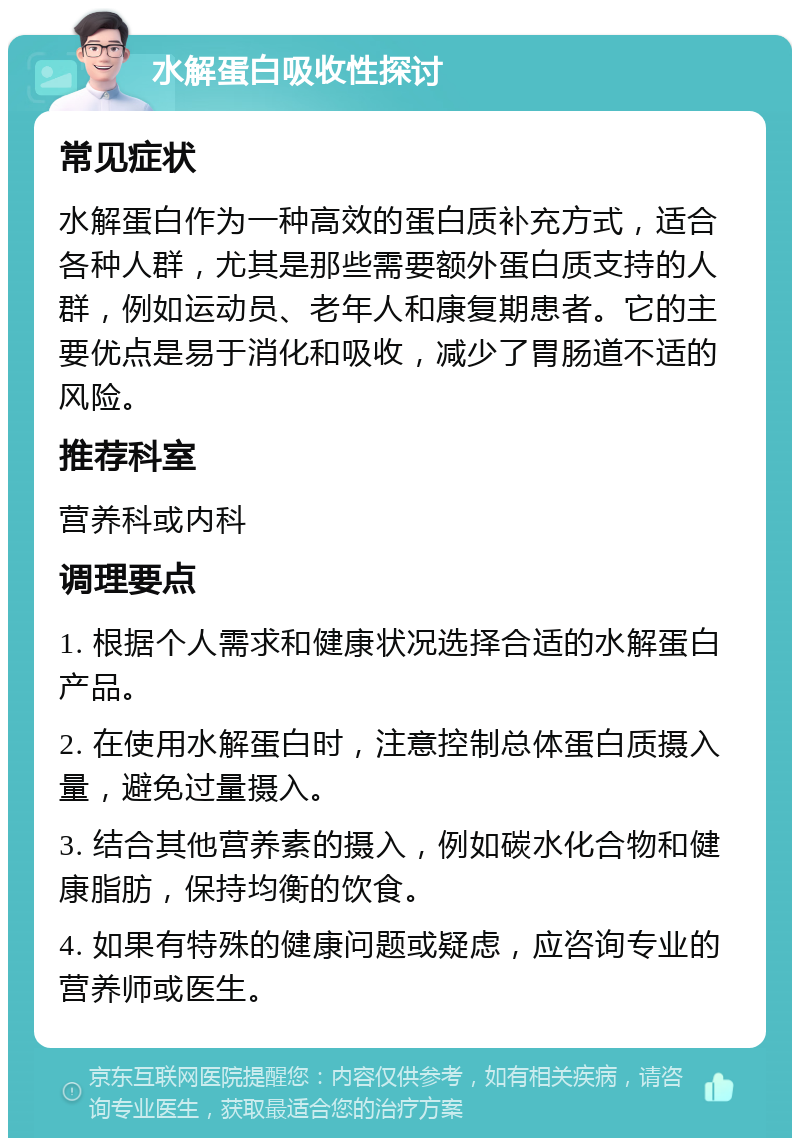 水解蛋白吸收性探讨 常见症状 水解蛋白作为一种高效的蛋白质补充方式，适合各种人群，尤其是那些需要额外蛋白质支持的人群，例如运动员、老年人和康复期患者。它的主要优点是易于消化和吸收，减少了胃肠道不适的风险。 推荐科室 营养科或内科 调理要点 1. 根据个人需求和健康状况选择合适的水解蛋白产品。 2. 在使用水解蛋白时，注意控制总体蛋白质摄入量，避免过量摄入。 3. 结合其他营养素的摄入，例如碳水化合物和健康脂肪，保持均衡的饮食。 4. 如果有特殊的健康问题或疑虑，应咨询专业的营养师或医生。