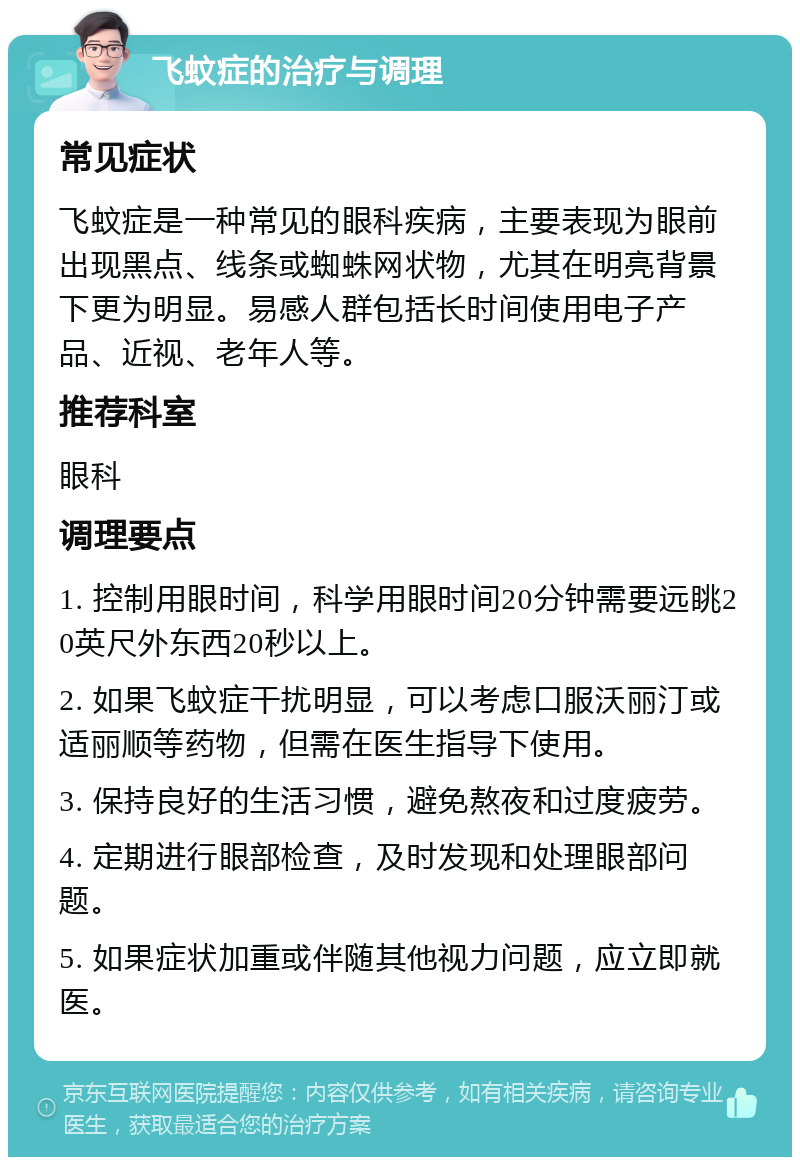 飞蚊症的治疗与调理 常见症状 飞蚊症是一种常见的眼科疾病，主要表现为眼前出现黑点、线条或蜘蛛网状物，尤其在明亮背景下更为明显。易感人群包括长时间使用电子产品、近视、老年人等。 推荐科室 眼科 调理要点 1. 控制用眼时间，科学用眼时间20分钟需要远眺20英尺外东西20秒以上。 2. 如果飞蚊症干扰明显，可以考虑口服沃丽汀或适丽顺等药物，但需在医生指导下使用。 3. 保持良好的生活习惯，避免熬夜和过度疲劳。 4. 定期进行眼部检查，及时发现和处理眼部问题。 5. 如果症状加重或伴随其他视力问题，应立即就医。