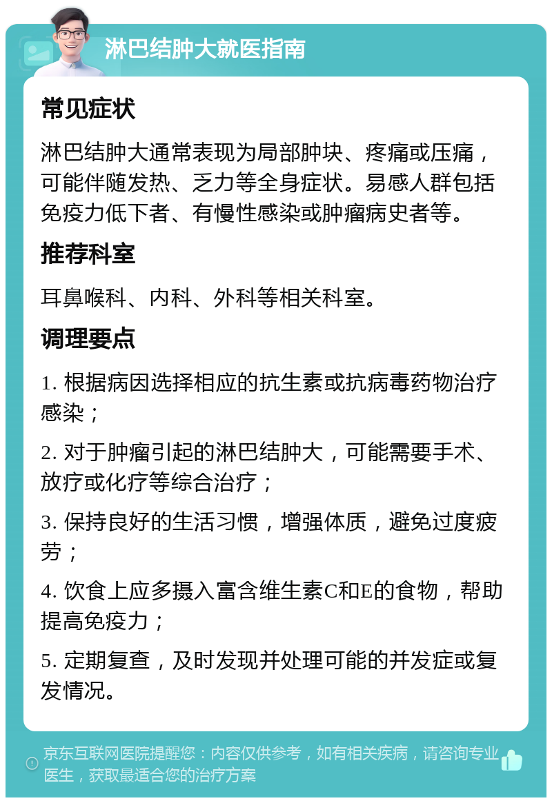 淋巴结肿大就医指南 常见症状 淋巴结肿大通常表现为局部肿块、疼痛或压痛，可能伴随发热、乏力等全身症状。易感人群包括免疫力低下者、有慢性感染或肿瘤病史者等。 推荐科室 耳鼻喉科、内科、外科等相关科室。 调理要点 1. 根据病因选择相应的抗生素或抗病毒药物治疗感染； 2. 对于肿瘤引起的淋巴结肿大，可能需要手术、放疗或化疗等综合治疗； 3. 保持良好的生活习惯，增强体质，避免过度疲劳； 4. 饮食上应多摄入富含维生素C和E的食物，帮助提高免疫力； 5. 定期复查，及时发现并处理可能的并发症或复发情况。