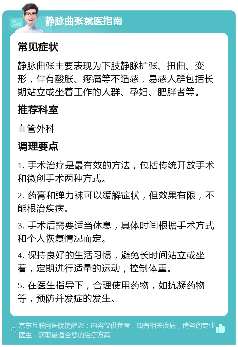 静脉曲张就医指南 常见症状 静脉曲张主要表现为下肢静脉扩张、扭曲、变形，伴有酸胀、疼痛等不适感，易感人群包括长期站立或坐着工作的人群、孕妇、肥胖者等。 推荐科室 血管外科 调理要点 1. 手术治疗是最有效的方法，包括传统开放手术和微创手术两种方式。 2. 药膏和弹力袜可以缓解症状，但效果有限，不能根治疾病。 3. 手术后需要适当休息，具体时间根据手术方式和个人恢复情况而定。 4. 保持良好的生活习惯，避免长时间站立或坐着，定期进行适量的运动，控制体重。 5. 在医生指导下，合理使用药物，如抗凝药物等，预防并发症的发生。