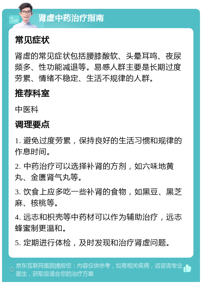 肾虚中药治疗指南 常见症状 肾虚的常见症状包括腰膝酸软、头晕耳鸣、夜尿频多、性功能减退等。易感人群主要是长期过度劳累、情绪不稳定、生活不规律的人群。 推荐科室 中医科 调理要点 1. 避免过度劳累，保持良好的生活习惯和规律的作息时间。 2. 中药治疗可以选择补肾的方剂，如六味地黄丸、金匮肾气丸等。 3. 饮食上应多吃一些补肾的食物，如黑豆、黑芝麻、核桃等。 4. 远志和枳壳等中药材可以作为辅助治疗，远志蜂蜜制更温和。 5. 定期进行体检，及时发现和治疗肾虚问题。