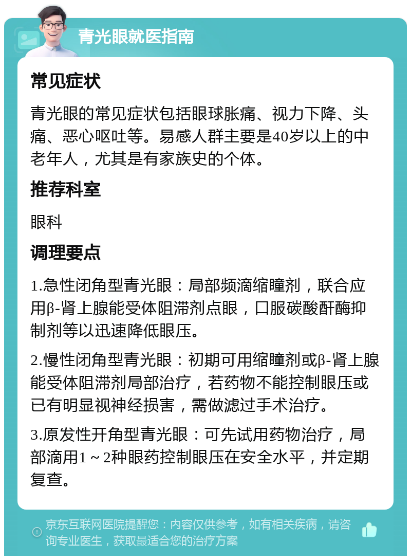 青光眼就医指南 常见症状 青光眼的常见症状包括眼球胀痛、视力下降、头痛、恶心呕吐等。易感人群主要是40岁以上的中老年人，尤其是有家族史的个体。 推荐科室 眼科 调理要点 1.急性闭角型青光眼：局部频滴缩瞳剂，联合应用β-肾上腺能受体阻滞剂点眼，口服碳酸酐酶抑制剂等以迅速降低眼压。 2.慢性闭角型青光眼：初期可用缩瞳剂或β-肾上腺能受体阻滞剂局部治疗，若药物不能控制眼压或已有明显视神经损害，需做滤过手术治疗。 3.原发性开角型青光眼：可先试用药物治疗，局部滴用1～2种眼药控制眼压在安全水平，并定期复查。