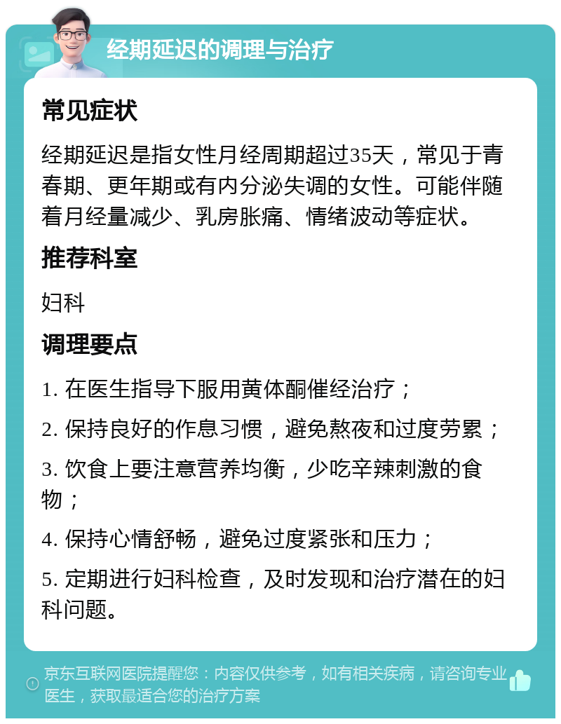 经期延迟的调理与治疗 常见症状 经期延迟是指女性月经周期超过35天，常见于青春期、更年期或有内分泌失调的女性。可能伴随着月经量减少、乳房胀痛、情绪波动等症状。 推荐科室 妇科 调理要点 1. 在医生指导下服用黄体酮催经治疗； 2. 保持良好的作息习惯，避免熬夜和过度劳累； 3. 饮食上要注意营养均衡，少吃辛辣刺激的食物； 4. 保持心情舒畅，避免过度紧张和压力； 5. 定期进行妇科检查，及时发现和治疗潜在的妇科问题。