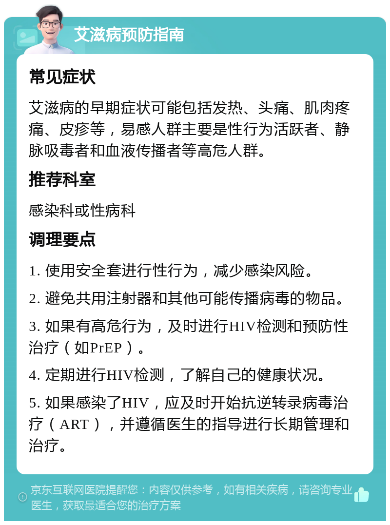 艾滋病预防指南 常见症状 艾滋病的早期症状可能包括发热、头痛、肌肉疼痛、皮疹等，易感人群主要是性行为活跃者、静脉吸毒者和血液传播者等高危人群。 推荐科室 感染科或性病科 调理要点 1. 使用安全套进行性行为，减少感染风险。 2. 避免共用注射器和其他可能传播病毒的物品。 3. 如果有高危行为，及时进行HIV检测和预防性治疗（如PrEP）。 4. 定期进行HIV检测，了解自己的健康状况。 5. 如果感染了HIV，应及时开始抗逆转录病毒治疗（ART），并遵循医生的指导进行长期管理和治疗。