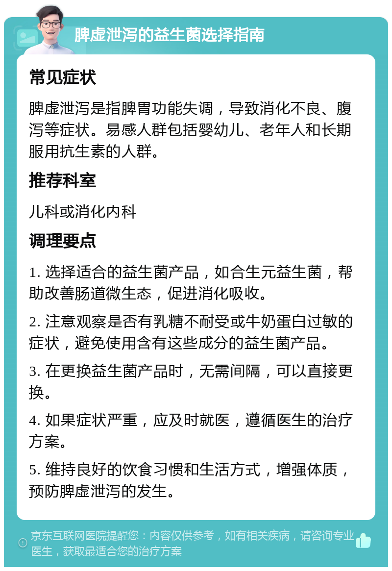 脾虚泄泻的益生菌选择指南 常见症状 脾虚泄泻是指脾胃功能失调，导致消化不良、腹泻等症状。易感人群包括婴幼儿、老年人和长期服用抗生素的人群。 推荐科室 儿科或消化内科 调理要点 1. 选择适合的益生菌产品，如合生元益生菌，帮助改善肠道微生态，促进消化吸收。 2. 注意观察是否有乳糖不耐受或牛奶蛋白过敏的症状，避免使用含有这些成分的益生菌产品。 3. 在更换益生菌产品时，无需间隔，可以直接更换。 4. 如果症状严重，应及时就医，遵循医生的治疗方案。 5. 维持良好的饮食习惯和生活方式，增强体质，预防脾虚泄泻的发生。