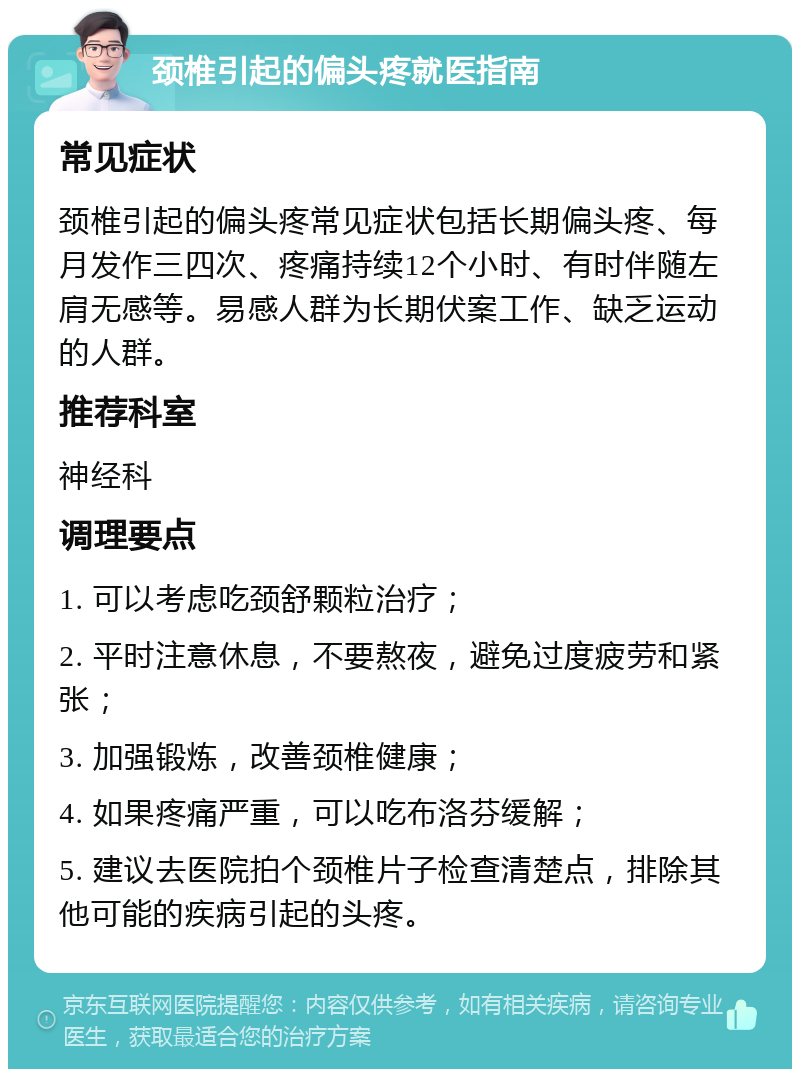 颈椎引起的偏头疼就医指南 常见症状 颈椎引起的偏头疼常见症状包括长期偏头疼、每月发作三四次、疼痛持续12个小时、有时伴随左肩无感等。易感人群为长期伏案工作、缺乏运动的人群。 推荐科室 神经科 调理要点 1. 可以考虑吃颈舒颗粒治疗； 2. 平时注意休息，不要熬夜，避免过度疲劳和紧张； 3. 加强锻炼，改善颈椎健康； 4. 如果疼痛严重，可以吃布洛芬缓解； 5. 建议去医院拍个颈椎片子检查清楚点，排除其他可能的疾病引起的头疼。