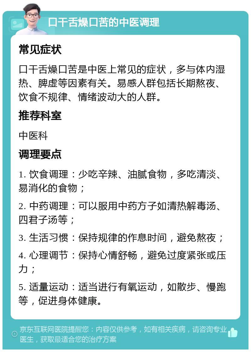 口干舌燥口苦的中医调理 常见症状 口干舌燥口苦是中医上常见的症状，多与体内湿热、脾虚等因素有关。易感人群包括长期熬夜、饮食不规律、情绪波动大的人群。 推荐科室 中医科 调理要点 1. 饮食调理：少吃辛辣、油腻食物，多吃清淡、易消化的食物； 2. 中药调理：可以服用中药方子如清热解毒汤、四君子汤等； 3. 生活习惯：保持规律的作息时间，避免熬夜； 4. 心理调节：保持心情舒畅，避免过度紧张或压力； 5. 适量运动：适当进行有氧运动，如散步、慢跑等，促进身体健康。