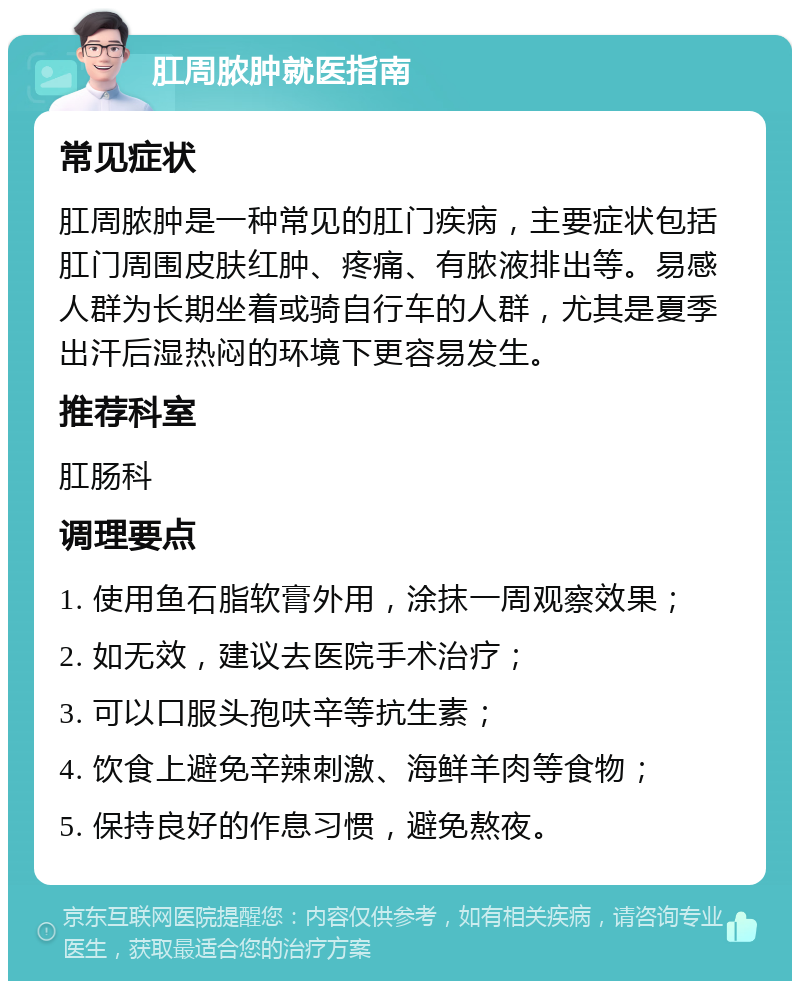 肛周脓肿就医指南 常见症状 肛周脓肿是一种常见的肛门疾病，主要症状包括肛门周围皮肤红肿、疼痛、有脓液排出等。易感人群为长期坐着或骑自行车的人群，尤其是夏季出汗后湿热闷的环境下更容易发生。 推荐科室 肛肠科 调理要点 1. 使用鱼石脂软膏外用，涂抹一周观察效果； 2. 如无效，建议去医院手术治疗； 3. 可以口服头孢呋辛等抗生素； 4. 饮食上避免辛辣刺激、海鲜羊肉等食物； 5. 保持良好的作息习惯，避免熬夜。