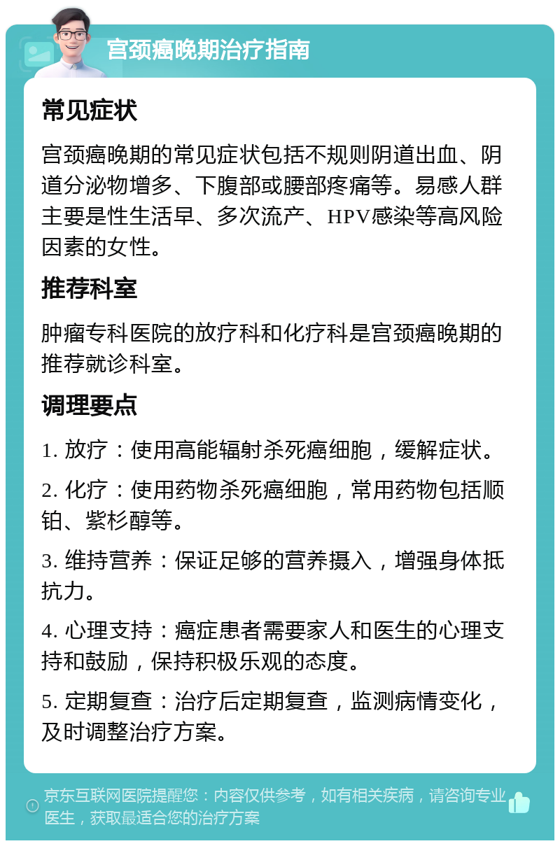 宫颈癌晚期治疗指南 常见症状 宫颈癌晚期的常见症状包括不规则阴道出血、阴道分泌物增多、下腹部或腰部疼痛等。易感人群主要是性生活早、多次流产、HPV感染等高风险因素的女性。 推荐科室 肿瘤专科医院的放疗科和化疗科是宫颈癌晚期的推荐就诊科室。 调理要点 1. 放疗：使用高能辐射杀死癌细胞，缓解症状。 2. 化疗：使用药物杀死癌细胞，常用药物包括顺铂、紫杉醇等。 3. 维持营养：保证足够的营养摄入，增强身体抵抗力。 4. 心理支持：癌症患者需要家人和医生的心理支持和鼓励，保持积极乐观的态度。 5. 定期复查：治疗后定期复查，监测病情变化，及时调整治疗方案。