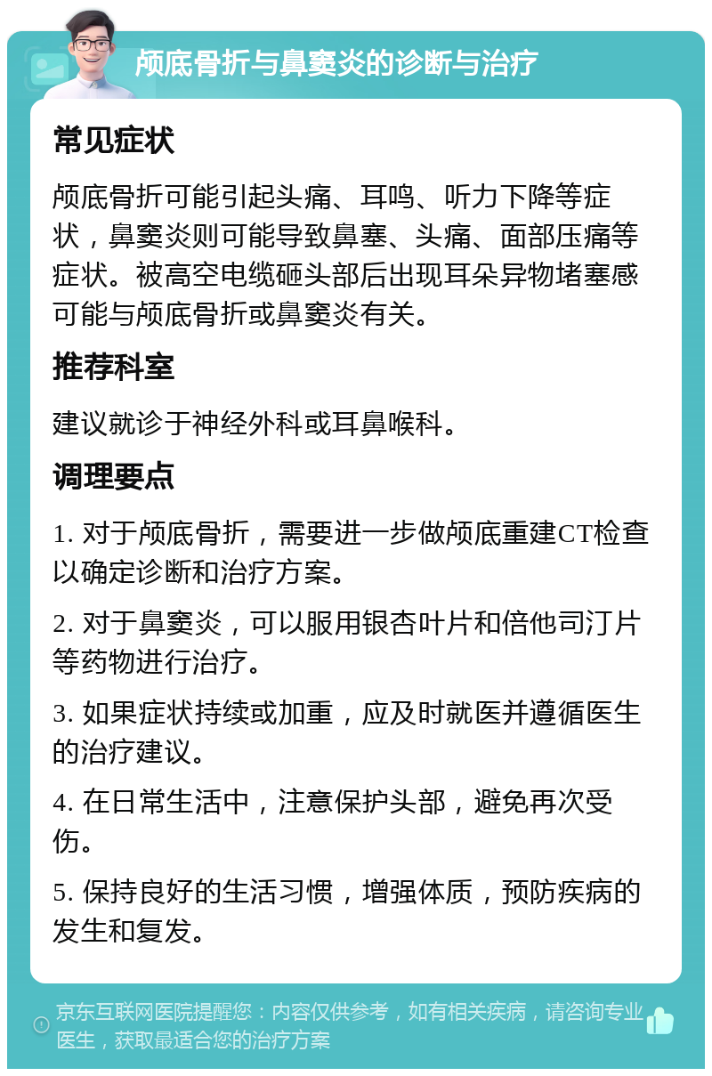 颅底骨折与鼻窦炎的诊断与治疗 常见症状 颅底骨折可能引起头痛、耳鸣、听力下降等症状，鼻窦炎则可能导致鼻塞、头痛、面部压痛等症状。被高空电缆砸头部后出现耳朵异物堵塞感可能与颅底骨折或鼻窦炎有关。 推荐科室 建议就诊于神经外科或耳鼻喉科。 调理要点 1. 对于颅底骨折，需要进一步做颅底重建CT检查以确定诊断和治疗方案。 2. 对于鼻窦炎，可以服用银杏叶片和倍他司汀片等药物进行治疗。 3. 如果症状持续或加重，应及时就医并遵循医生的治疗建议。 4. 在日常生活中，注意保护头部，避免再次受伤。 5. 保持良好的生活习惯，增强体质，预防疾病的发生和复发。