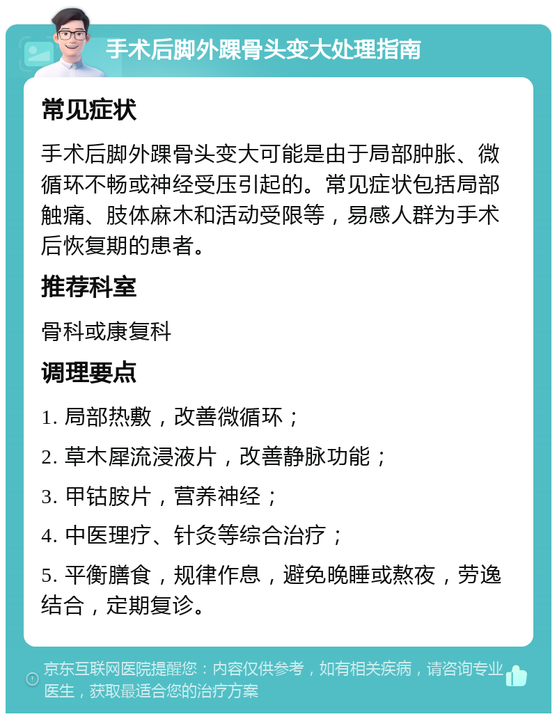 手术后脚外踝骨头变大处理指南 常见症状 手术后脚外踝骨头变大可能是由于局部肿胀、微循环不畅或神经受压引起的。常见症状包括局部触痛、肢体麻木和活动受限等，易感人群为手术后恢复期的患者。 推荐科室 骨科或康复科 调理要点 1. 局部热敷，改善微循环； 2. 草木犀流浸液片，改善静脉功能； 3. 甲钴胺片，营养神经； 4. 中医理疗、针灸等综合治疗； 5. 平衡膳食，规律作息，避免晚睡或熬夜，劳逸结合，定期复诊。