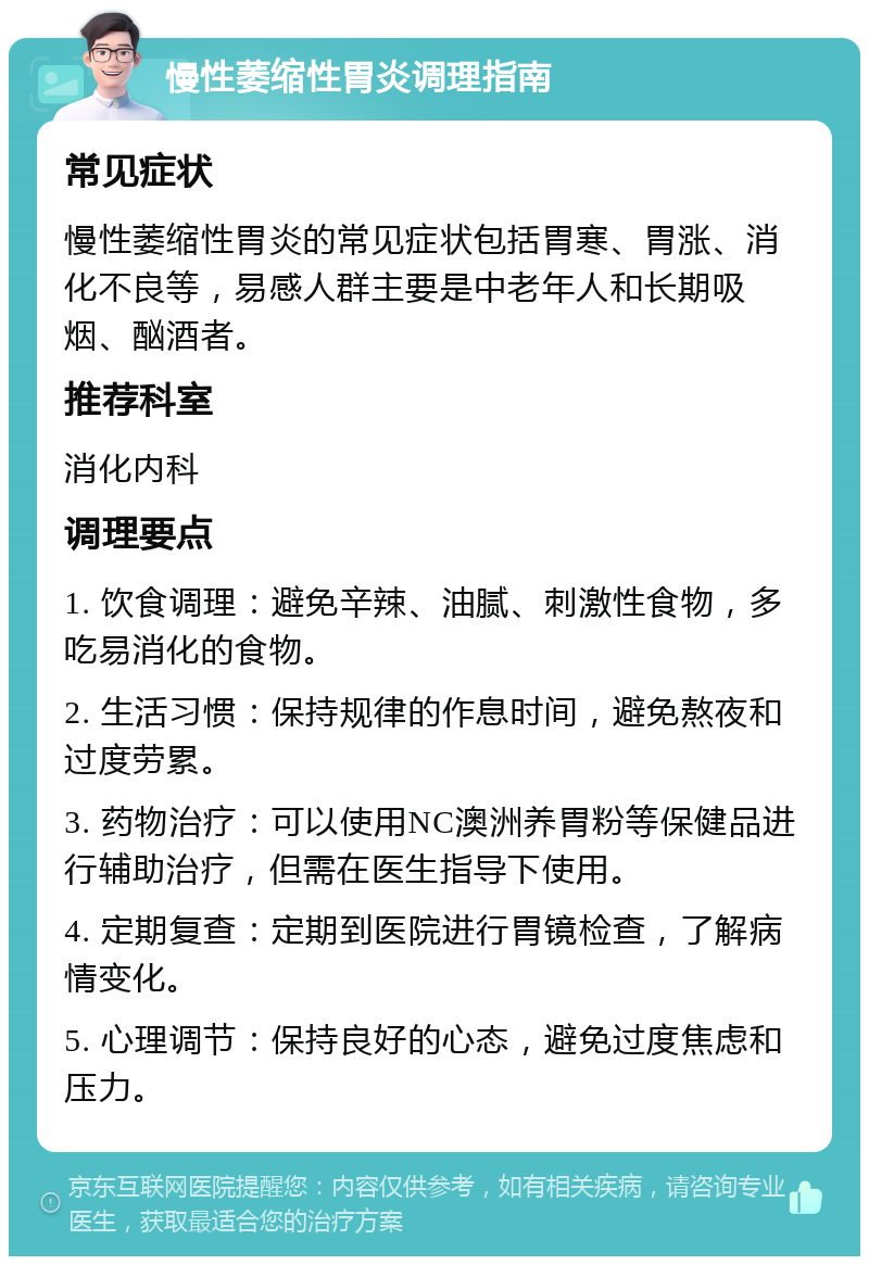 慢性萎缩性胃炎调理指南 常见症状 慢性萎缩性胃炎的常见症状包括胃寒、胃涨、消化不良等，易感人群主要是中老年人和长期吸烟、酗酒者。 推荐科室 消化内科 调理要点 1. 饮食调理：避免辛辣、油腻、刺激性食物，多吃易消化的食物。 2. 生活习惯：保持规律的作息时间，避免熬夜和过度劳累。 3. 药物治疗：可以使用NC澳洲养胃粉等保健品进行辅助治疗，但需在医生指导下使用。 4. 定期复查：定期到医院进行胃镜检查，了解病情变化。 5. 心理调节：保持良好的心态，避免过度焦虑和压力。