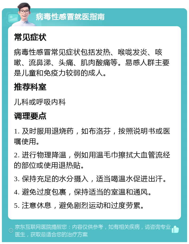 病毒性感冒就医指南 常见症状 病毒性感冒常见症状包括发热、喉咙发炎、咳嗽、流鼻涕、头痛、肌肉酸痛等。易感人群主要是儿童和免疫力较弱的成人。 推荐科室 儿科或呼吸内科 调理要点 1. 及时服用退烧药，如布洛芬，按照说明书或医嘱使用。 2. 进行物理降温，例如用温毛巾擦拭大血管流经的部位或使用退热贴。 3. 保持充足的水分摄入，适当喝温水促进出汗。 4. 避免过度包裹，保持适当的室温和通风。 5. 注意休息，避免剧烈运动和过度劳累。