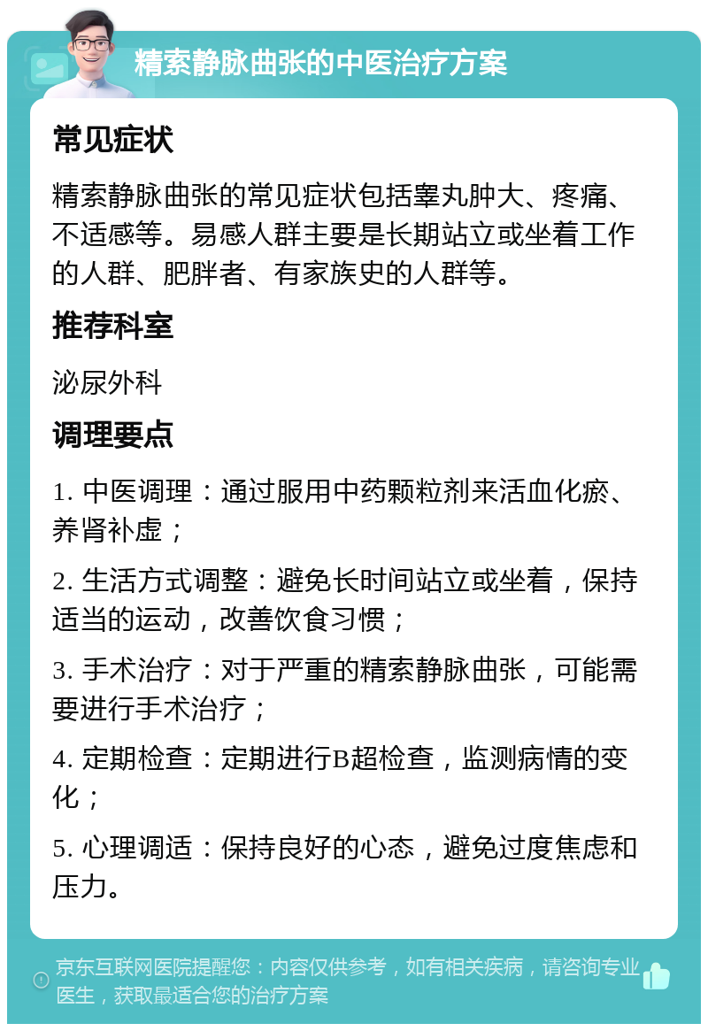 精索静脉曲张的中医治疗方案 常见症状 精索静脉曲张的常见症状包括睾丸肿大、疼痛、不适感等。易感人群主要是长期站立或坐着工作的人群、肥胖者、有家族史的人群等。 推荐科室 泌尿外科 调理要点 1. 中医调理：通过服用中药颗粒剂来活血化瘀、养肾补虚； 2. 生活方式调整：避免长时间站立或坐着，保持适当的运动，改善饮食习惯； 3. 手术治疗：对于严重的精索静脉曲张，可能需要进行手术治疗； 4. 定期检查：定期进行B超检查，监测病情的变化； 5. 心理调适：保持良好的心态，避免过度焦虑和压力。